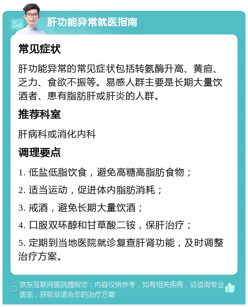 肝功能异常就医指南 常见症状 肝功能异常的常见症状包括转氨酶升高、黄疸、乏力、食欲不振等。易感人群主要是长期大量饮酒者、患有脂肪肝或肝炎的人群。 推荐科室 肝病科或消化内科 调理要点 1. 低盐低脂饮食，避免高糖高脂肪食物； 2. 适当运动，促进体内脂肪消耗； 3. 戒酒，避免长期大量饮酒； 4. 口服双环醇和甘草酸二铵，保肝治疗； 5. 定期到当地医院就诊复查肝肾功能，及时调整治疗方案。