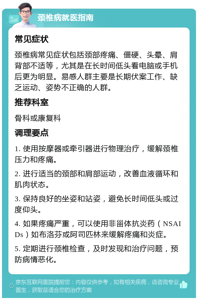 颈椎病就医指南 常见症状 颈椎病常见症状包括颈部疼痛、僵硬、头晕、肩背部不适等，尤其是在长时间低头看电脑或手机后更为明显。易感人群主要是长期伏案工作、缺乏运动、姿势不正确的人群。 推荐科室 骨科或康复科 调理要点 1. 使用按摩器或牵引器进行物理治疗，缓解颈椎压力和疼痛。 2. 进行适当的颈部和肩部运动，改善血液循环和肌肉状态。 3. 保持良好的坐姿和站姿，避免长时间低头或过度仰头。 4. 如果疼痛严重，可以使用非甾体抗炎药（NSAIDs）如布洛芬或阿司匹林来缓解疼痛和炎症。 5. 定期进行颈椎检查，及时发现和治疗问题，预防病情恶化。