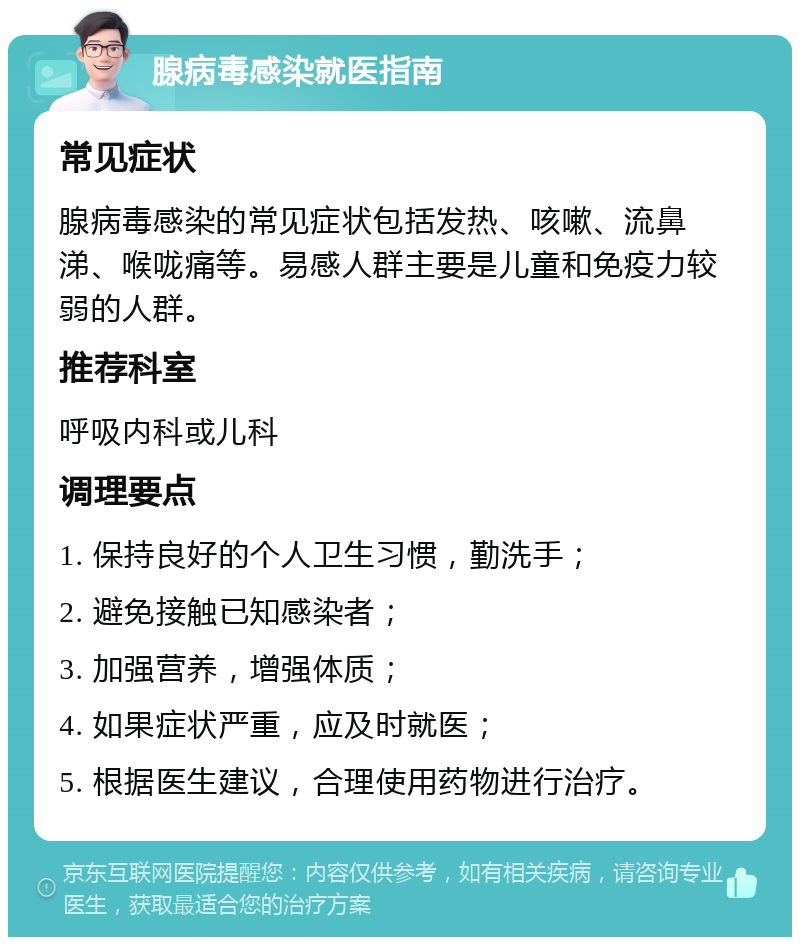 腺病毒感染就医指南 常见症状 腺病毒感染的常见症状包括发热、咳嗽、流鼻涕、喉咙痛等。易感人群主要是儿童和免疫力较弱的人群。 推荐科室 呼吸内科或儿科 调理要点 1. 保持良好的个人卫生习惯，勤洗手； 2. 避免接触已知感染者； 3. 加强营养，增强体质； 4. 如果症状严重，应及时就医； 5. 根据医生建议，合理使用药物进行治疗。