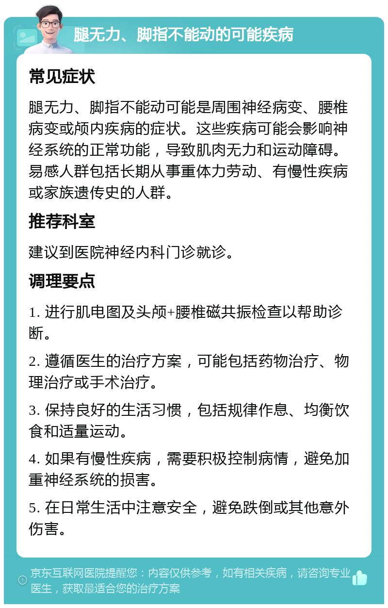 腿无力、脚指不能动的可能疾病 常见症状 腿无力、脚指不能动可能是周围神经病变、腰椎病变或颅内疾病的症状。这些疾病可能会影响神经系统的正常功能，导致肌肉无力和运动障碍。易感人群包括长期从事重体力劳动、有慢性疾病或家族遗传史的人群。 推荐科室 建议到医院神经内科门诊就诊。 调理要点 1. 进行肌电图及头颅+腰椎磁共振检查以帮助诊断。 2. 遵循医生的治疗方案，可能包括药物治疗、物理治疗或手术治疗。 3. 保持良好的生活习惯，包括规律作息、均衡饮食和适量运动。 4. 如果有慢性疾病，需要积极控制病情，避免加重神经系统的损害。 5. 在日常生活中注意安全，避免跌倒或其他意外伤害。