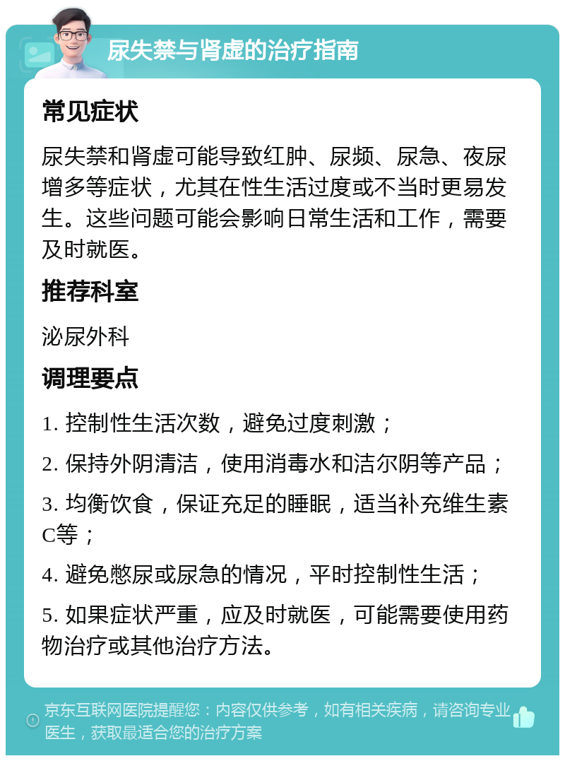 尿失禁与肾虚的治疗指南 常见症状 尿失禁和肾虚可能导致红肿、尿频、尿急、夜尿增多等症状，尤其在性生活过度或不当时更易发生。这些问题可能会影响日常生活和工作，需要及时就医。 推荐科室 泌尿外科 调理要点 1. 控制性生活次数，避免过度刺激； 2. 保持外阴清洁，使用消毒水和洁尔阴等产品； 3. 均衡饮食，保证充足的睡眠，适当补充维生素C等； 4. 避免憋尿或尿急的情况，平时控制性生活； 5. 如果症状严重，应及时就医，可能需要使用药物治疗或其他治疗方法。