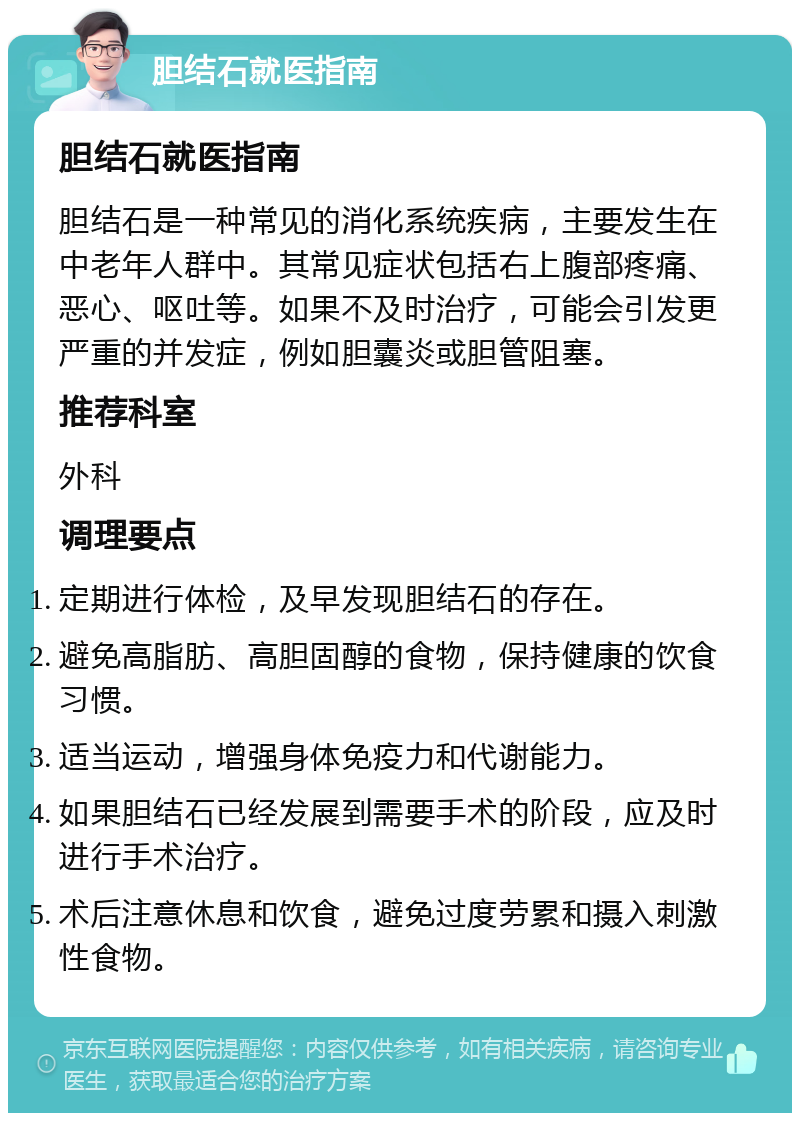 胆结石就医指南 胆结石就医指南 胆结石是一种常见的消化系统疾病，主要发生在中老年人群中。其常见症状包括右上腹部疼痛、恶心、呕吐等。如果不及时治疗，可能会引发更严重的并发症，例如胆囊炎或胆管阻塞。 推荐科室 外科 调理要点 定期进行体检，及早发现胆结石的存在。 避免高脂肪、高胆固醇的食物，保持健康的饮食习惯。 适当运动，增强身体免疫力和代谢能力。 如果胆结石已经发展到需要手术的阶段，应及时进行手术治疗。 术后注意休息和饮食，避免过度劳累和摄入刺激性食物。