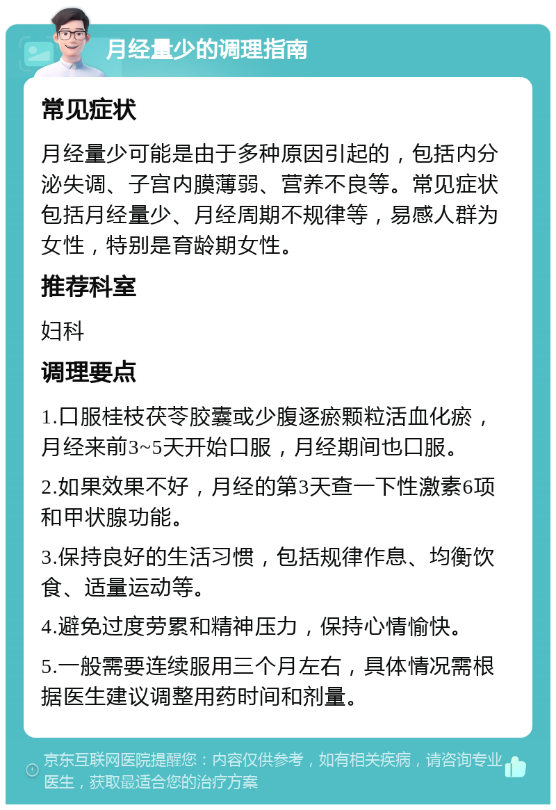 月经量少的调理指南 常见症状 月经量少可能是由于多种原因引起的，包括内分泌失调、子宫内膜薄弱、营养不良等。常见症状包括月经量少、月经周期不规律等，易感人群为女性，特别是育龄期女性。 推荐科室 妇科 调理要点 1.口服桂枝茯苓胶囊或少腹逐瘀颗粒活血化瘀，月经来前3~5天开始口服，月经期间也口服。 2.如果效果不好，月经的第3天查一下性激素6项和甲状腺功能。 3.保持良好的生活习惯，包括规律作息、均衡饮食、适量运动等。 4.避免过度劳累和精神压力，保持心情愉快。 5.一般需要连续服用三个月左右，具体情况需根据医生建议调整用药时间和剂量。