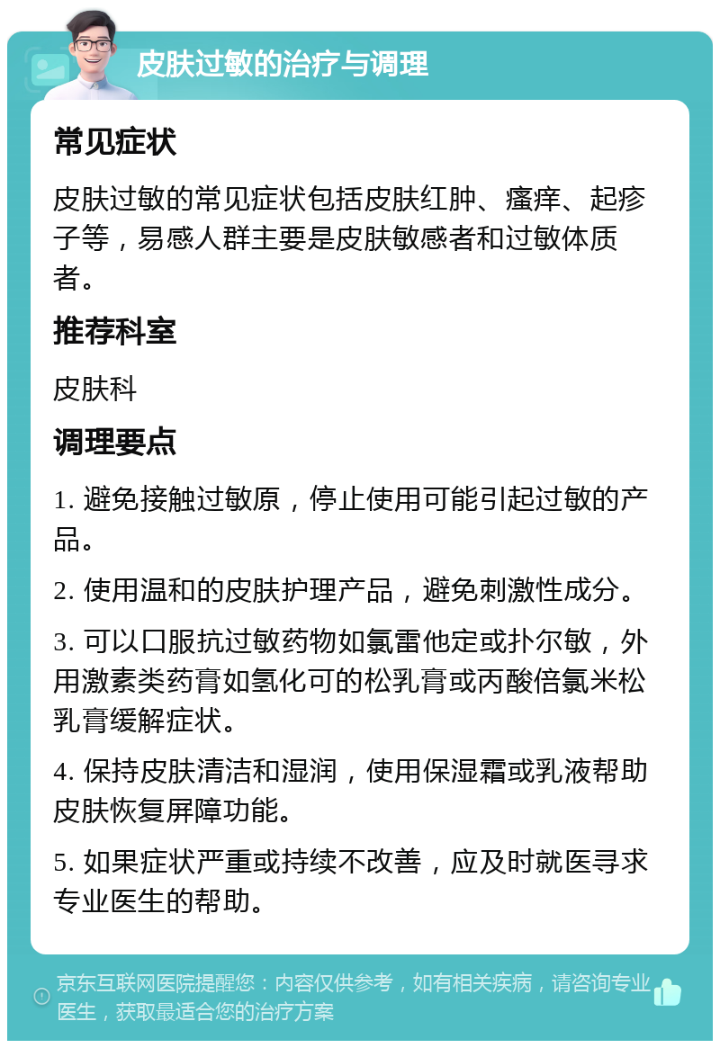 皮肤过敏的治疗与调理 常见症状 皮肤过敏的常见症状包括皮肤红肿、瘙痒、起疹子等，易感人群主要是皮肤敏感者和过敏体质者。 推荐科室 皮肤科 调理要点 1. 避免接触过敏原，停止使用可能引起过敏的产品。 2. 使用温和的皮肤护理产品，避免刺激性成分。 3. 可以口服抗过敏药物如氯雷他定或扑尔敏，外用激素类药膏如氢化可的松乳膏或丙酸倍氯米松乳膏缓解症状。 4. 保持皮肤清洁和湿润，使用保湿霜或乳液帮助皮肤恢复屏障功能。 5. 如果症状严重或持续不改善，应及时就医寻求专业医生的帮助。