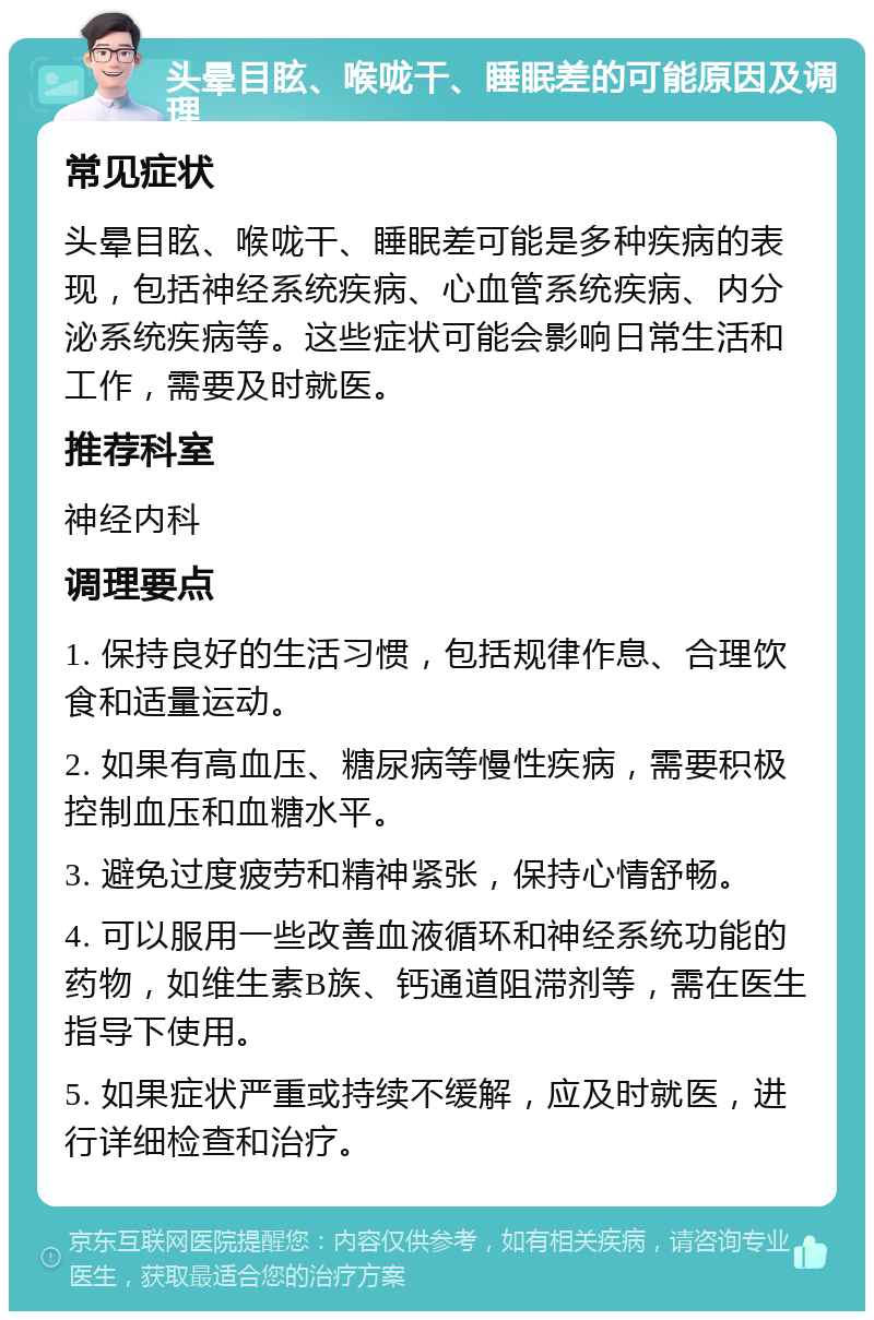 头晕目眩、喉咙干、睡眠差的可能原因及调理 常见症状 头晕目眩、喉咙干、睡眠差可能是多种疾病的表现，包括神经系统疾病、心血管系统疾病、内分泌系统疾病等。这些症状可能会影响日常生活和工作，需要及时就医。 推荐科室 神经内科 调理要点 1. 保持良好的生活习惯，包括规律作息、合理饮食和适量运动。 2. 如果有高血压、糖尿病等慢性疾病，需要积极控制血压和血糖水平。 3. 避免过度疲劳和精神紧张，保持心情舒畅。 4. 可以服用一些改善血液循环和神经系统功能的药物，如维生素B族、钙通道阻滞剂等，需在医生指导下使用。 5. 如果症状严重或持续不缓解，应及时就医，进行详细检查和治疗。