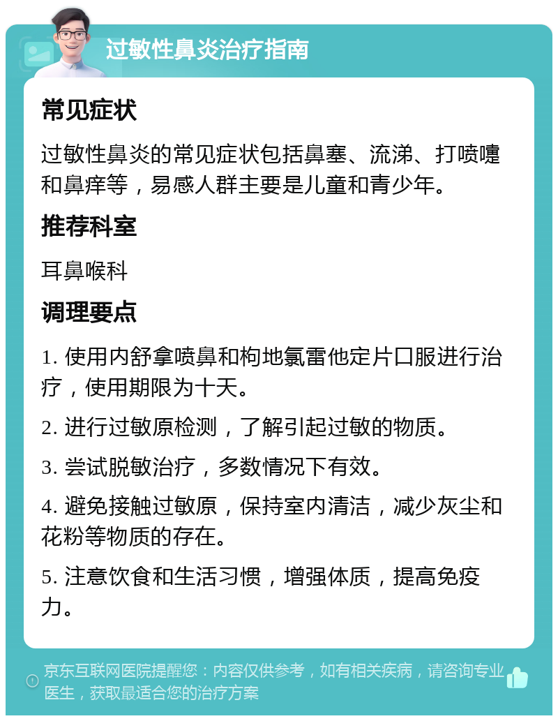 过敏性鼻炎治疗指南 常见症状 过敏性鼻炎的常见症状包括鼻塞、流涕、打喷嚏和鼻痒等，易感人群主要是儿童和青少年。 推荐科室 耳鼻喉科 调理要点 1. 使用内舒拿喷鼻和枸地氯雷他定片口服进行治疗，使用期限为十天。 2. 进行过敏原检测，了解引起过敏的物质。 3. 尝试脱敏治疗，多数情况下有效。 4. 避免接触过敏原，保持室内清洁，减少灰尘和花粉等物质的存在。 5. 注意饮食和生活习惯，增强体质，提高免疫力。