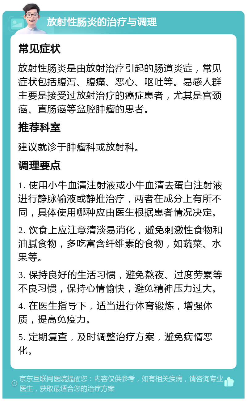 放射性肠炎的治疗与调理 常见症状 放射性肠炎是由放射治疗引起的肠道炎症，常见症状包括腹泻、腹痛、恶心、呕吐等。易感人群主要是接受过放射治疗的癌症患者，尤其是宫颈癌、直肠癌等盆腔肿瘤的患者。 推荐科室 建议就诊于肿瘤科或放射科。 调理要点 1. 使用小牛血清注射液或小牛血清去蛋白注射液进行静脉输液或静推治疗，两者在成分上有所不同，具体使用哪种应由医生根据患者情况决定。 2. 饮食上应注意清淡易消化，避免刺激性食物和油腻食物，多吃富含纤维素的食物，如蔬菜、水果等。 3. 保持良好的生活习惯，避免熬夜、过度劳累等不良习惯，保持心情愉快，避免精神压力过大。 4. 在医生指导下，适当进行体育锻炼，增强体质，提高免疫力。 5. 定期复查，及时调整治疗方案，避免病情恶化。