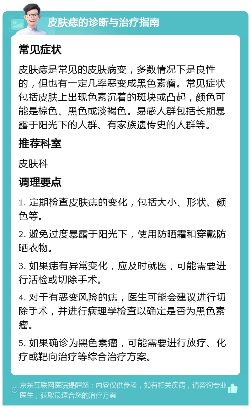 皮肤痣的诊断与治疗指南 常见症状 皮肤痣是常见的皮肤病变，多数情况下是良性的，但也有一定几率恶变成黑色素瘤。常见症状包括皮肤上出现色素沉着的斑块或凸起，颜色可能是棕色、黑色或淡褐色。易感人群包括长期暴露于阳光下的人群、有家族遗传史的人群等。 推荐科室 皮肤科 调理要点 1. 定期检查皮肤痣的变化，包括大小、形状、颜色等。 2. 避免过度暴露于阳光下，使用防晒霜和穿戴防晒衣物。 3. 如果痣有异常变化，应及时就医，可能需要进行活检或切除手术。 4. 对于有恶变风险的痣，医生可能会建议进行切除手术，并进行病理学检查以确定是否为黑色素瘤。 5. 如果确诊为黑色素瘤，可能需要进行放疗、化疗或靶向治疗等综合治疗方案。