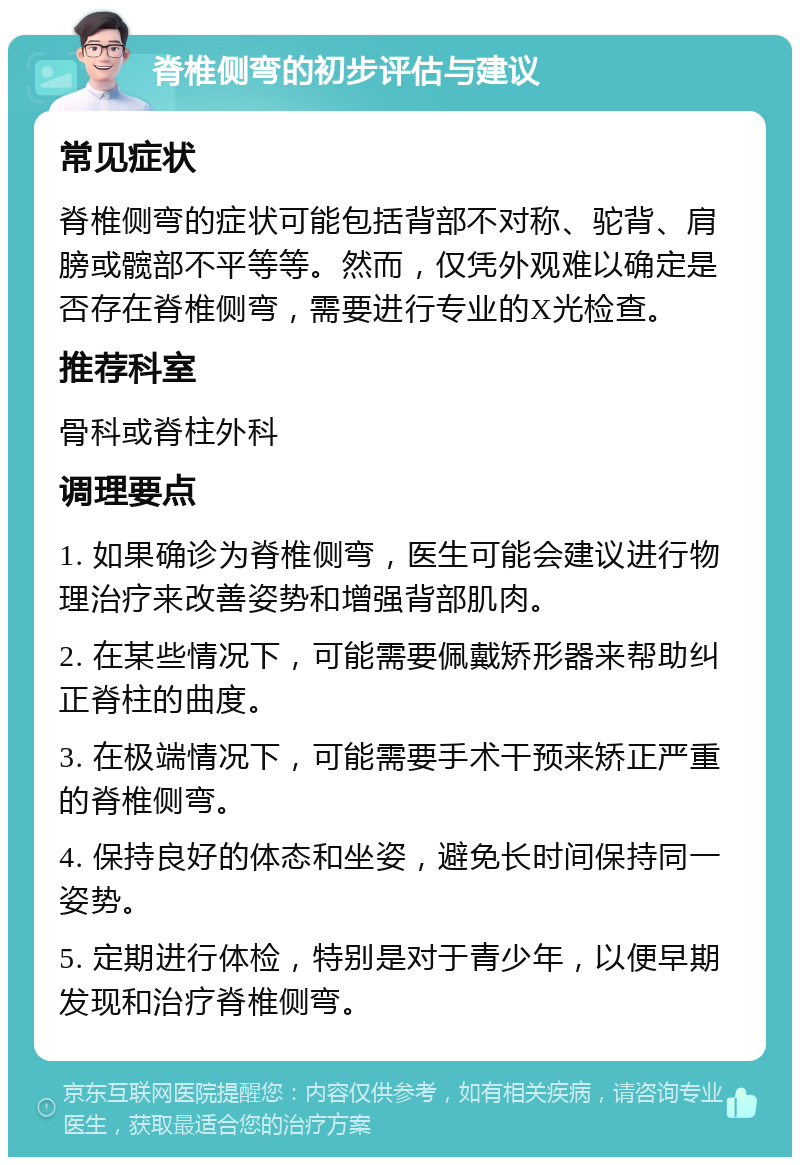 脊椎侧弯的初步评估与建议 常见症状 脊椎侧弯的症状可能包括背部不对称、驼背、肩膀或髋部不平等等。然而，仅凭外观难以确定是否存在脊椎侧弯，需要进行专业的X光检查。 推荐科室 骨科或脊柱外科 调理要点 1. 如果确诊为脊椎侧弯，医生可能会建议进行物理治疗来改善姿势和增强背部肌肉。 2. 在某些情况下，可能需要佩戴矫形器来帮助纠正脊柱的曲度。 3. 在极端情况下，可能需要手术干预来矫正严重的脊椎侧弯。 4. 保持良好的体态和坐姿，避免长时间保持同一姿势。 5. 定期进行体检，特别是对于青少年，以便早期发现和治疗脊椎侧弯。