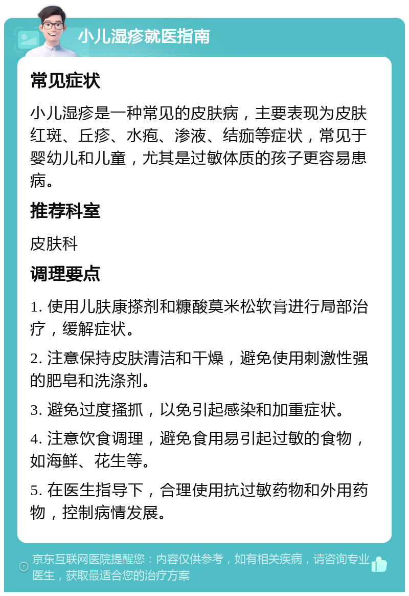 小儿湿疹就医指南 常见症状 小儿湿疹是一种常见的皮肤病，主要表现为皮肤红斑、丘疹、水疱、渗液、结痂等症状，常见于婴幼儿和儿童，尤其是过敏体质的孩子更容易患病。 推荐科室 皮肤科 调理要点 1. 使用儿肤康搽剂和糠酸莫米松软膏进行局部治疗，缓解症状。 2. 注意保持皮肤清洁和干燥，避免使用刺激性强的肥皂和洗涤剂。 3. 避免过度搔抓，以免引起感染和加重症状。 4. 注意饮食调理，避免食用易引起过敏的食物，如海鲜、花生等。 5. 在医生指导下，合理使用抗过敏药物和外用药物，控制病情发展。