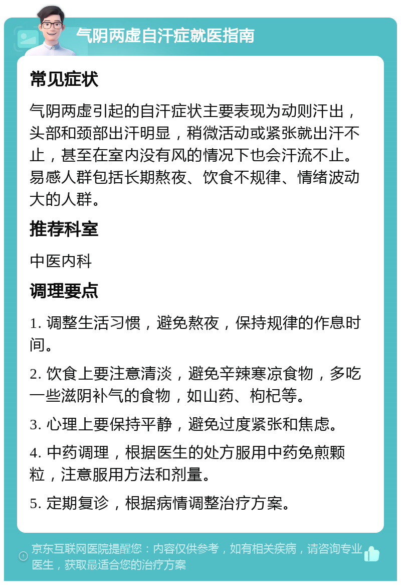 气阴两虚自汗症就医指南 常见症状 气阴两虚引起的自汗症状主要表现为动则汗出，头部和颈部出汗明显，稍微活动或紧张就出汗不止，甚至在室内没有风的情况下也会汗流不止。易感人群包括长期熬夜、饮食不规律、情绪波动大的人群。 推荐科室 中医内科 调理要点 1. 调整生活习惯，避免熬夜，保持规律的作息时间。 2. 饮食上要注意清淡，避免辛辣寒凉食物，多吃一些滋阴补气的食物，如山药、枸杞等。 3. 心理上要保持平静，避免过度紧张和焦虑。 4. 中药调理，根据医生的处方服用中药免煎颗粒，注意服用方法和剂量。 5. 定期复诊，根据病情调整治疗方案。