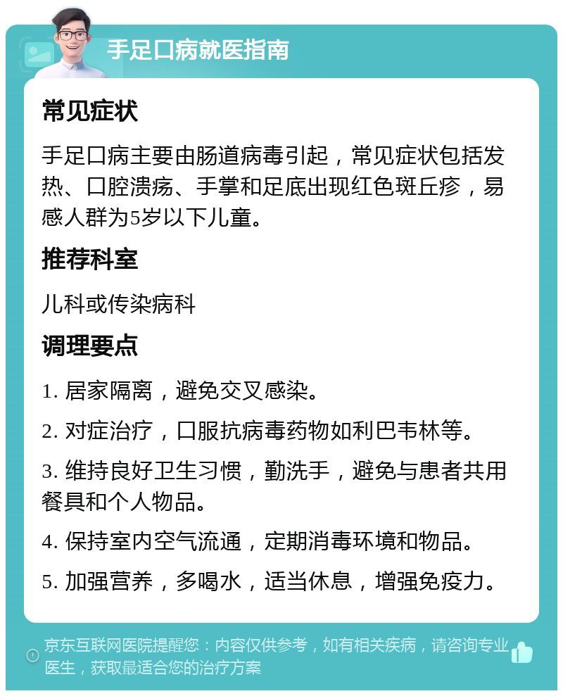 手足口病就医指南 常见症状 手足口病主要由肠道病毒引起，常见症状包括发热、口腔溃疡、手掌和足底出现红色斑丘疹，易感人群为5岁以下儿童。 推荐科室 儿科或传染病科 调理要点 1. 居家隔离，避免交叉感染。 2. 对症治疗，口服抗病毒药物如利巴韦林等。 3. 维持良好卫生习惯，勤洗手，避免与患者共用餐具和个人物品。 4. 保持室内空气流通，定期消毒环境和物品。 5. 加强营养，多喝水，适当休息，增强免疫力。