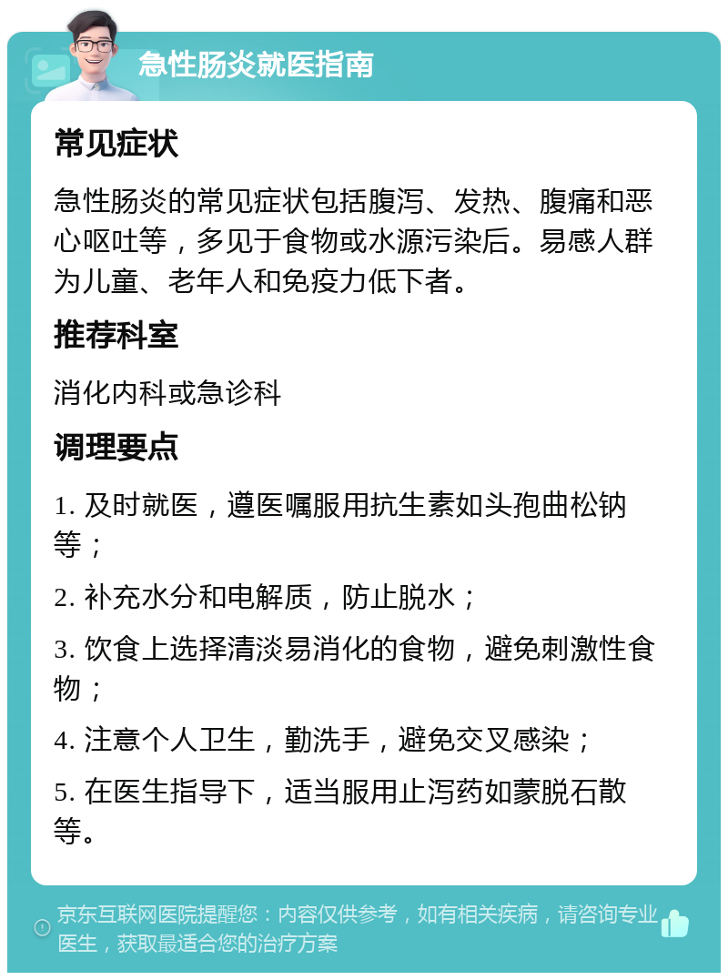 急性肠炎就医指南 常见症状 急性肠炎的常见症状包括腹泻、发热、腹痛和恶心呕吐等，多见于食物或水源污染后。易感人群为儿童、老年人和免疫力低下者。 推荐科室 消化内科或急诊科 调理要点 1. 及时就医，遵医嘱服用抗生素如头孢曲松钠等； 2. 补充水分和电解质，防止脱水； 3. 饮食上选择清淡易消化的食物，避免刺激性食物； 4. 注意个人卫生，勤洗手，避免交叉感染； 5. 在医生指导下，适当服用止泻药如蒙脱石散等。