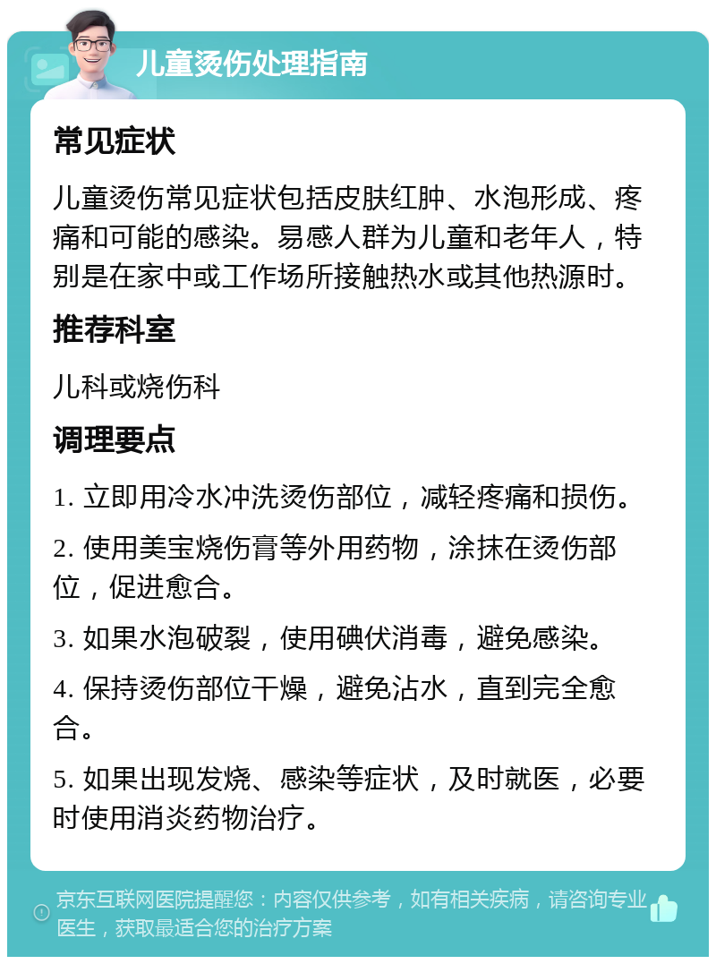 儿童烫伤处理指南 常见症状 儿童烫伤常见症状包括皮肤红肿、水泡形成、疼痛和可能的感染。易感人群为儿童和老年人，特别是在家中或工作场所接触热水或其他热源时。 推荐科室 儿科或烧伤科 调理要点 1. 立即用冷水冲洗烫伤部位，减轻疼痛和损伤。 2. 使用美宝烧伤膏等外用药物，涂抹在烫伤部位，促进愈合。 3. 如果水泡破裂，使用碘伏消毒，避免感染。 4. 保持烫伤部位干燥，避免沾水，直到完全愈合。 5. 如果出现发烧、感染等症状，及时就医，必要时使用消炎药物治疗。