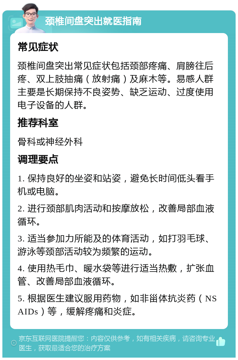 颈椎间盘突出就医指南 常见症状 颈椎间盘突出常见症状包括颈部疼痛、肩膀往后疼、双上肢抽痛（放射痛）及麻木等。易感人群主要是长期保持不良姿势、缺乏运动、过度使用电子设备的人群。 推荐科室 骨科或神经外科 调理要点 1. 保持良好的坐姿和站姿，避免长时间低头看手机或电脑。 2. 进行颈部肌肉活动和按摩放松，改善局部血液循环。 3. 适当参加力所能及的体育活动，如打羽毛球、游泳等颈部活动较为频繁的运动。 4. 使用热毛巾、暖水袋等进行适当热敷，扩张血管、改善局部血液循环。 5. 根据医生建议服用药物，如非甾体抗炎药（NSAIDs）等，缓解疼痛和炎症。