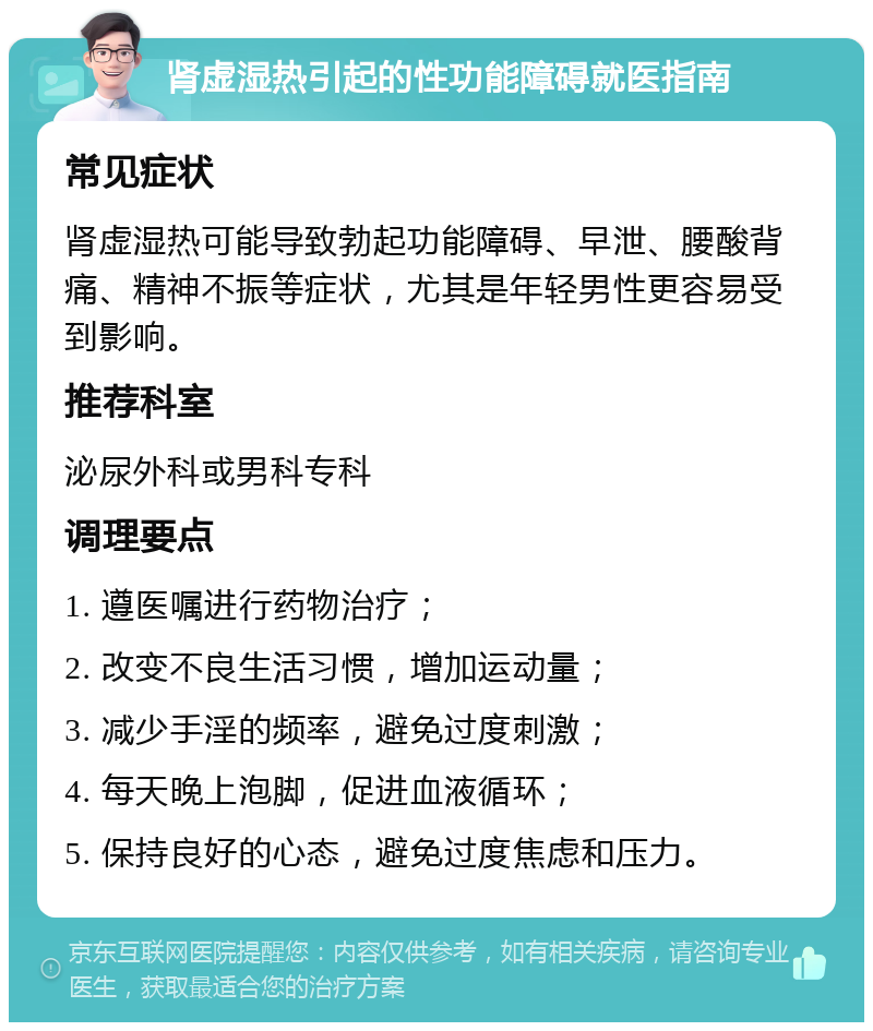 肾虚湿热引起的性功能障碍就医指南 常见症状 肾虚湿热可能导致勃起功能障碍、早泄、腰酸背痛、精神不振等症状，尤其是年轻男性更容易受到影响。 推荐科室 泌尿外科或男科专科 调理要点 1. 遵医嘱进行药物治疗； 2. 改变不良生活习惯，增加运动量； 3. 减少手淫的频率，避免过度刺激； 4. 每天晚上泡脚，促进血液循环； 5. 保持良好的心态，避免过度焦虑和压力。