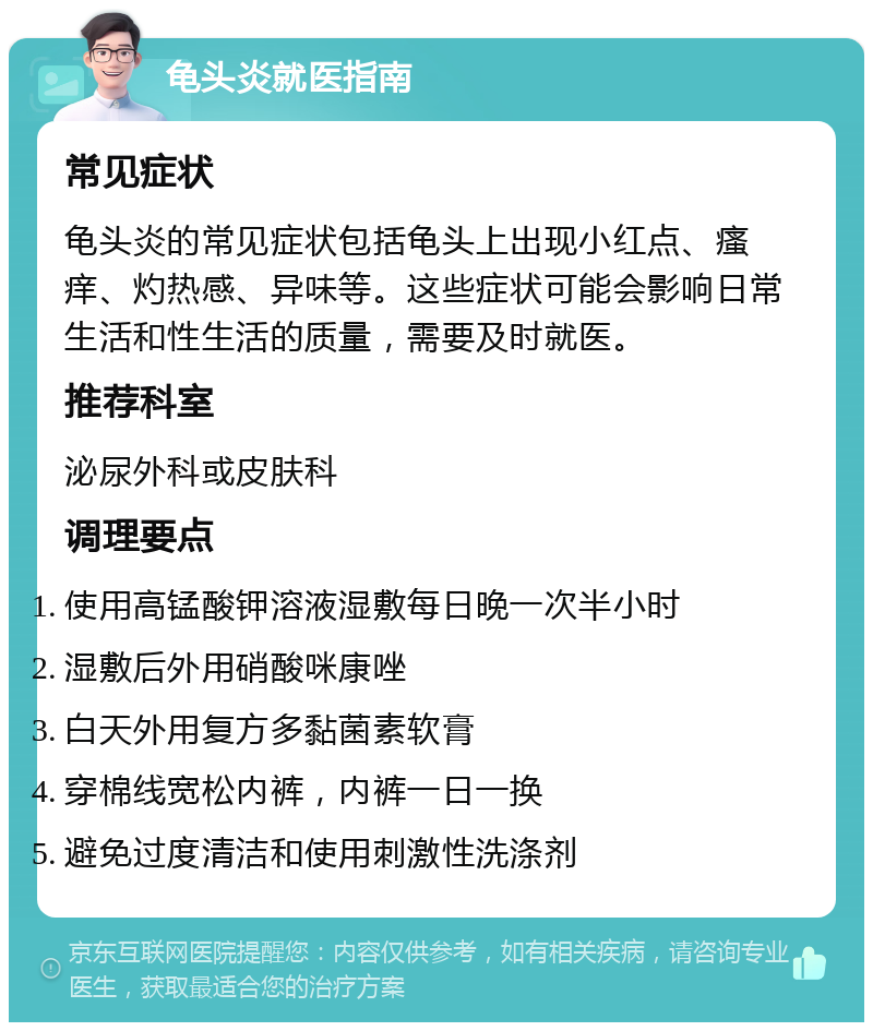 龟头炎就医指南 常见症状 龟头炎的常见症状包括龟头上出现小红点、瘙痒、灼热感、异味等。这些症状可能会影响日常生活和性生活的质量，需要及时就医。 推荐科室 泌尿外科或皮肤科 调理要点 使用高锰酸钾溶液湿敷每日晚一次半小时 湿敷后外用硝酸咪康唑 白天外用复方多黏菌素软膏 穿棉线宽松内裤，内裤一日一换 避免过度清洁和使用刺激性洗涤剂