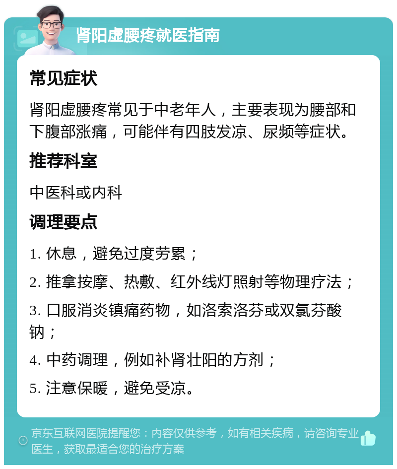 肾阳虚腰疼就医指南 常见症状 肾阳虚腰疼常见于中老年人，主要表现为腰部和下腹部涨痛，可能伴有四肢发凉、尿频等症状。 推荐科室 中医科或内科 调理要点 1. 休息，避免过度劳累； 2. 推拿按摩、热敷、红外线灯照射等物理疗法； 3. 口服消炎镇痛药物，如洛索洛芬或双氯芬酸钠； 4. 中药调理，例如补肾壮阳的方剂； 5. 注意保暖，避免受凉。