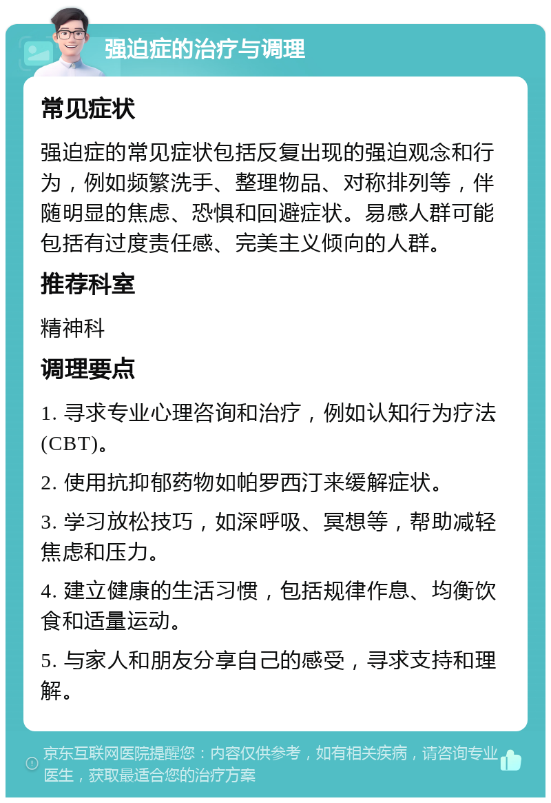 强迫症的治疗与调理 常见症状 强迫症的常见症状包括反复出现的强迫观念和行为，例如频繁洗手、整理物品、对称排列等，伴随明显的焦虑、恐惧和回避症状。易感人群可能包括有过度责任感、完美主义倾向的人群。 推荐科室 精神科 调理要点 1. 寻求专业心理咨询和治疗，例如认知行为疗法(CBT)。 2. 使用抗抑郁药物如帕罗西汀来缓解症状。 3. 学习放松技巧，如深呼吸、冥想等，帮助减轻焦虑和压力。 4. 建立健康的生活习惯，包括规律作息、均衡饮食和适量运动。 5. 与家人和朋友分享自己的感受，寻求支持和理解。