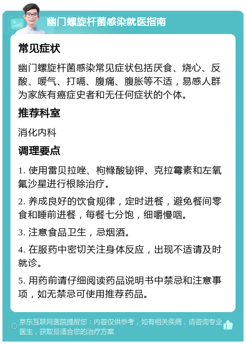 幽门螺旋杆菌感染就医指南 常见症状 幽门螺旋杆菌感染常见症状包括厌食、烧心、反酸、嗳气、打嗝、腹痛、腹胀等不适，易感人群为家族有癌症史者和无任何症状的个体。 推荐科室 消化内科 调理要点 1. 使用雷贝拉唑、枸橼酸铋钾、克拉霉素和左氧氟沙星进行根除治疗。 2. 养成良好的饮食规律，定时进餐，避免餐间零食和睡前进餐，每餐七分饱，细嚼慢咽。 3. 注意食品卫生，忌烟酒。 4. 在服药中密切关注身体反应，出现不适请及时就诊。 5. 用药前请仔细阅读药品说明书中禁忌和注意事项，如无禁忌可使用推荐药品。