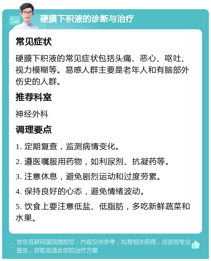 硬膜下积液的诊断与治疗 常见症状 硬膜下积液的常见症状包括头痛、恶心、呕吐、视力模糊等。易感人群主要是老年人和有脑部外伤史的人群。 推荐科室 神经外科 调理要点 1. 定期复查，监测病情变化。 2. 遵医嘱服用药物，如利尿剂、抗凝药等。 3. 注意休息，避免剧烈运动和过度劳累。 4. 保持良好的心态，避免情绪波动。 5. 饮食上要注意低盐、低脂肪，多吃新鲜蔬菜和水果。