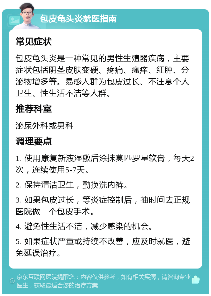 包皮龟头炎就医指南 常见症状 包皮龟头炎是一种常见的男性生殖器疾病，主要症状包括阴茎皮肤变硬、疼痛、瘙痒、红肿、分泌物增多等。易感人群为包皮过长、不注意个人卫生、性生活不洁等人群。 推荐科室 泌尿外科或男科 调理要点 1. 使用康复新液湿敷后涂抹莫匹罗星软膏，每天2次，连续使用5-7天。 2. 保持清洁卫生，勤换洗内裤。 3. 如果包皮过长，等炎症控制后，抽时间去正规医院做一个包皮手术。 4. 避免性生活不洁，减少感染的机会。 5. 如果症状严重或持续不改善，应及时就医，避免延误治疗。