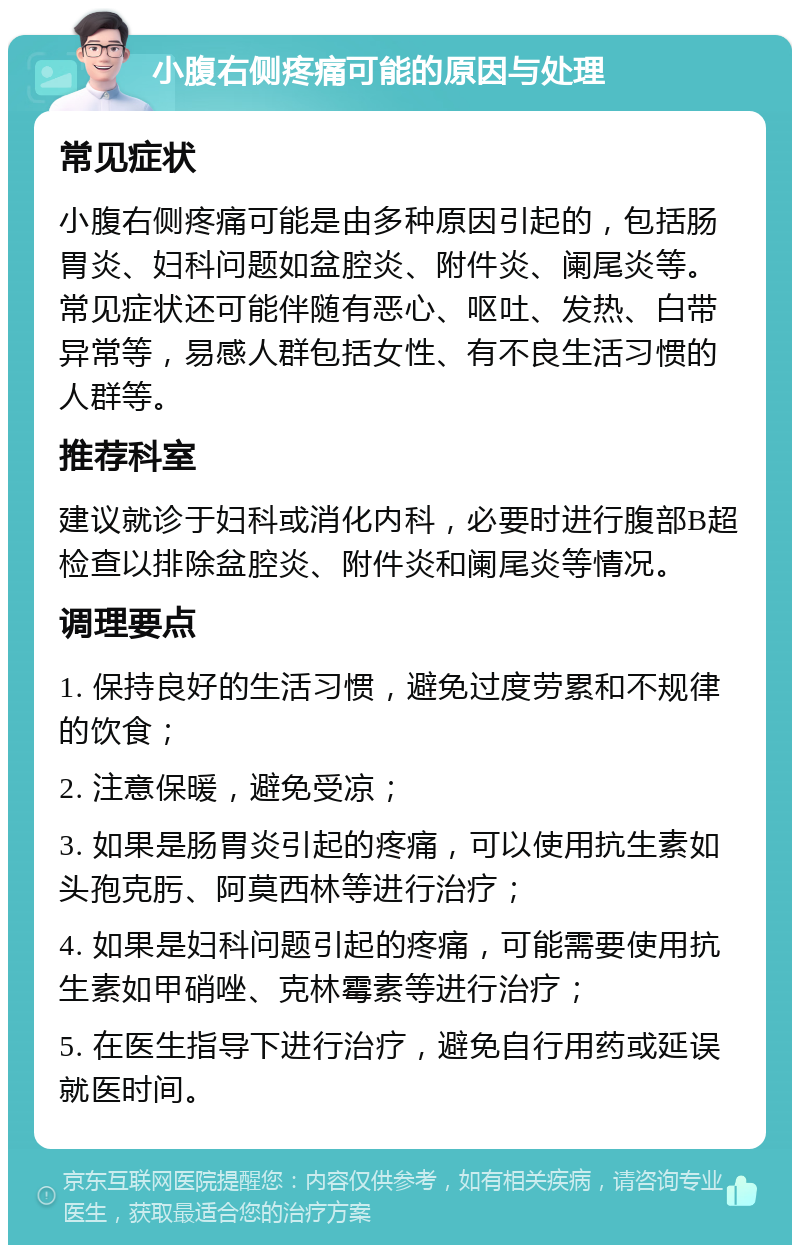 小腹右侧疼痛可能的原因与处理 常见症状 小腹右侧疼痛可能是由多种原因引起的，包括肠胃炎、妇科问题如盆腔炎、附件炎、阑尾炎等。常见症状还可能伴随有恶心、呕吐、发热、白带异常等，易感人群包括女性、有不良生活习惯的人群等。 推荐科室 建议就诊于妇科或消化内科，必要时进行腹部B超检查以排除盆腔炎、附件炎和阑尾炎等情况。 调理要点 1. 保持良好的生活习惯，避免过度劳累和不规律的饮食； 2. 注意保暖，避免受凉； 3. 如果是肠胃炎引起的疼痛，可以使用抗生素如头孢克肟、阿莫西林等进行治疗； 4. 如果是妇科问题引起的疼痛，可能需要使用抗生素如甲硝唑、克林霉素等进行治疗； 5. 在医生指导下进行治疗，避免自行用药或延误就医时间。