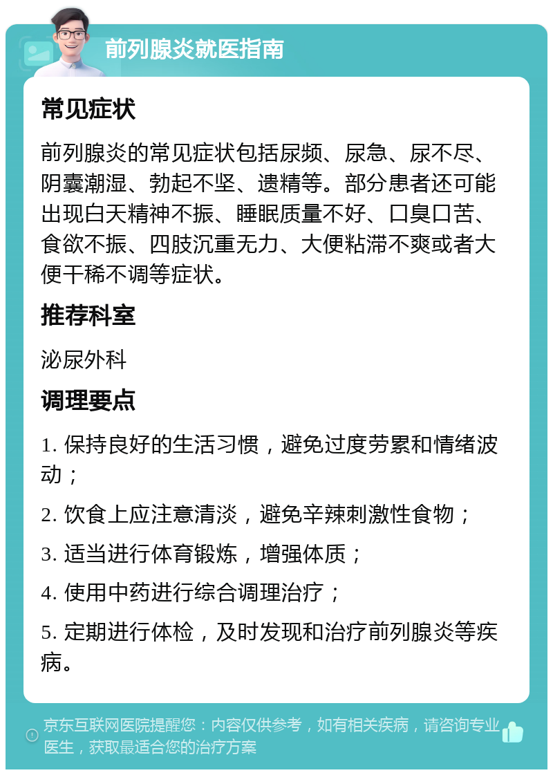 前列腺炎就医指南 常见症状 前列腺炎的常见症状包括尿频、尿急、尿不尽、阴囊潮湿、勃起不坚、遗精等。部分患者还可能出现白天精神不振、睡眠质量不好、口臭口苦、食欲不振、四肢沉重无力、大便粘滞不爽或者大便干稀不调等症状。 推荐科室 泌尿外科 调理要点 1. 保持良好的生活习惯，避免过度劳累和情绪波动； 2. 饮食上应注意清淡，避免辛辣刺激性食物； 3. 适当进行体育锻炼，增强体质； 4. 使用中药进行综合调理治疗； 5. 定期进行体检，及时发现和治疗前列腺炎等疾病。