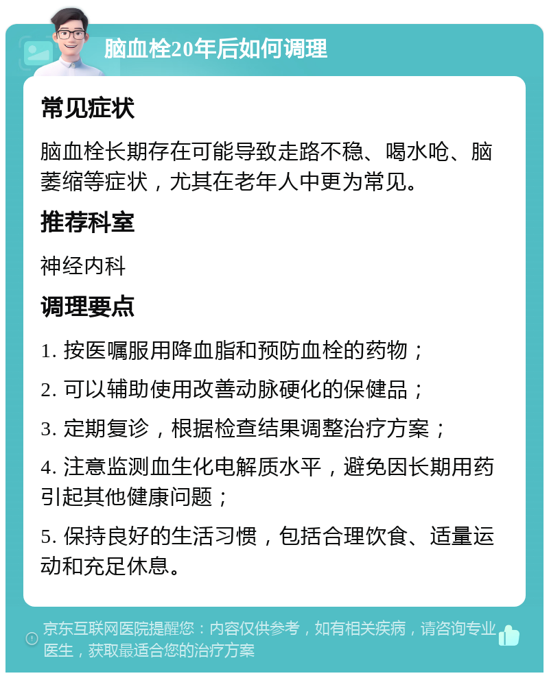 脑血栓20年后如何调理 常见症状 脑血栓长期存在可能导致走路不稳、喝水呛、脑萎缩等症状，尤其在老年人中更为常见。 推荐科室 神经内科 调理要点 1. 按医嘱服用降血脂和预防血栓的药物； 2. 可以辅助使用改善动脉硬化的保健品； 3. 定期复诊，根据检查结果调整治疗方案； 4. 注意监测血生化电解质水平，避免因长期用药引起其他健康问题； 5. 保持良好的生活习惯，包括合理饮食、适量运动和充足休息。