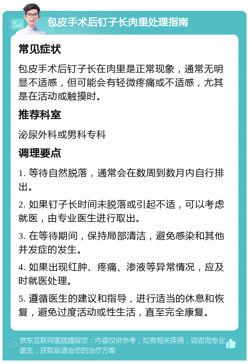 包皮手术后钉子长肉里处理指南 常见症状 包皮手术后钉子长在肉里是正常现象，通常无明显不适感，但可能会有轻微疼痛或不适感，尤其是在活动或触摸时。 推荐科室 泌尿外科或男科专科 调理要点 1. 等待自然脱落，通常会在数周到数月内自行排出。 2. 如果钉子长时间未脱落或引起不适，可以考虑就医，由专业医生进行取出。 3. 在等待期间，保持局部清洁，避免感染和其他并发症的发生。 4. 如果出现红肿、疼痛、渗液等异常情况，应及时就医处理。 5. 遵循医生的建议和指导，进行适当的休息和恢复，避免过度活动或性生活，直至完全康复。