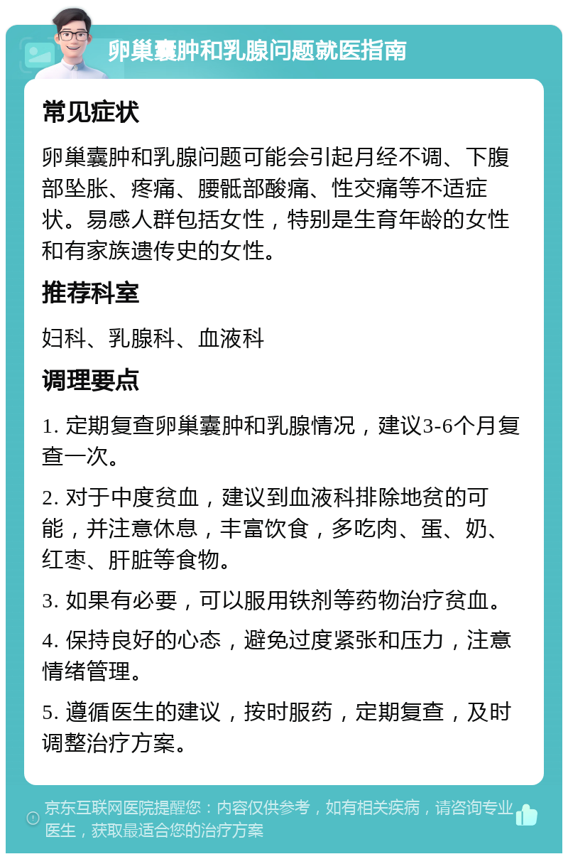 卵巢囊肿和乳腺问题就医指南 常见症状 卵巢囊肿和乳腺问题可能会引起月经不调、下腹部坠胀、疼痛、腰骶部酸痛、性交痛等不适症状。易感人群包括女性，特别是生育年龄的女性和有家族遗传史的女性。 推荐科室 妇科、乳腺科、血液科 调理要点 1. 定期复查卵巢囊肿和乳腺情况，建议3-6个月复查一次。 2. 对于中度贫血，建议到血液科排除地贫的可能，并注意休息，丰富饮食，多吃肉、蛋、奶、红枣、肝脏等食物。 3. 如果有必要，可以服用铁剂等药物治疗贫血。 4. 保持良好的心态，避免过度紧张和压力，注意情绪管理。 5. 遵循医生的建议，按时服药，定期复查，及时调整治疗方案。