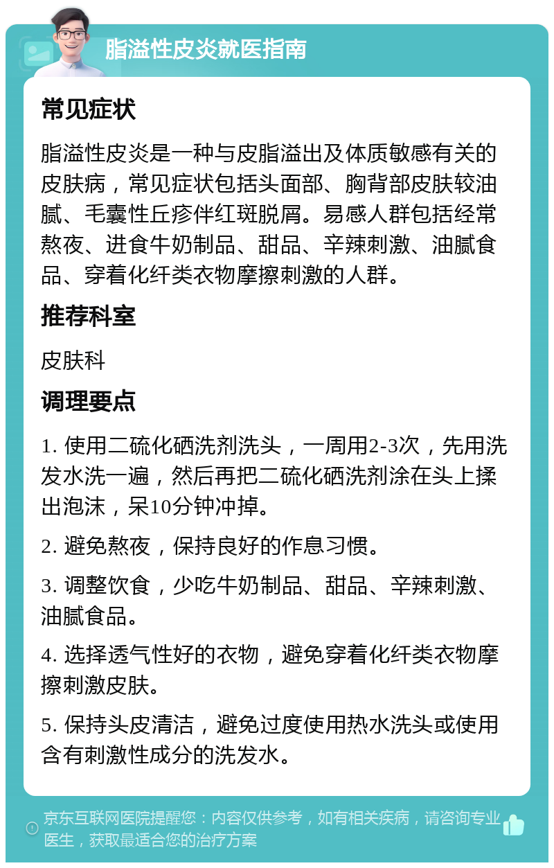 脂溢性皮炎就医指南 常见症状 脂溢性皮炎是一种与皮脂溢出及体质敏感有关的皮肤病，常见症状包括头面部、胸背部皮肤较油腻、毛囊性丘疹伴红斑脱屑。易感人群包括经常熬夜、进食牛奶制品、甜品、辛辣刺激、油腻食品、穿着化纤类衣物摩擦刺激的人群。 推荐科室 皮肤科 调理要点 1. 使用二硫化硒洗剂洗头，一周用2-3次，先用洗发水洗一遍，然后再把二硫化硒洗剂涂在头上揉出泡沫，呆10分钟冲掉。 2. 避免熬夜，保持良好的作息习惯。 3. 调整饮食，少吃牛奶制品、甜品、辛辣刺激、油腻食品。 4. 选择透气性好的衣物，避免穿着化纤类衣物摩擦刺激皮肤。 5. 保持头皮清洁，避免过度使用热水洗头或使用含有刺激性成分的洗发水。