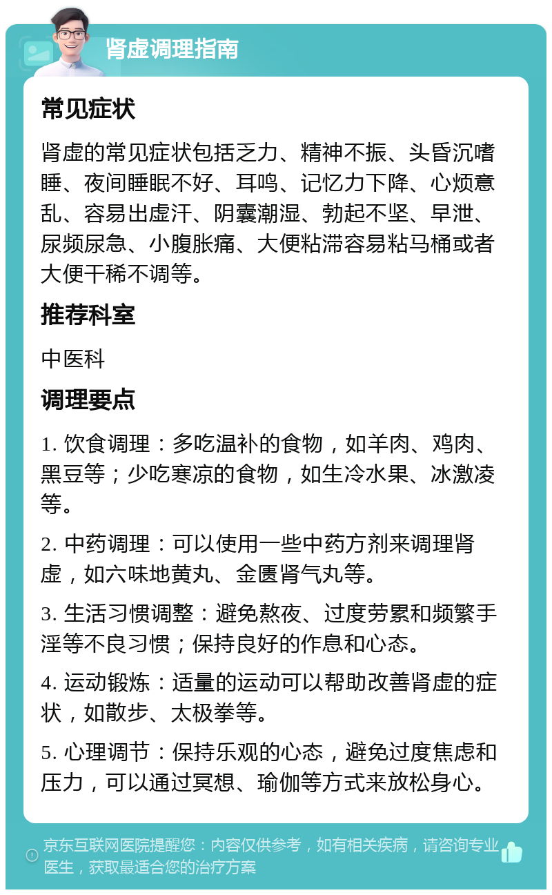 肾虚调理指南 常见症状 肾虚的常见症状包括乏力、精神不振、头昏沉嗜睡、夜间睡眠不好、耳鸣、记忆力下降、心烦意乱、容易出虚汗、阴囊潮湿、勃起不坚、早泄、尿频尿急、小腹胀痛、大便粘滞容易粘马桶或者大便干稀不调等。 推荐科室 中医科 调理要点 1. 饮食调理：多吃温补的食物，如羊肉、鸡肉、黑豆等；少吃寒凉的食物，如生冷水果、冰激凌等。 2. 中药调理：可以使用一些中药方剂来调理肾虚，如六味地黄丸、金匮肾气丸等。 3. 生活习惯调整：避免熬夜、过度劳累和频繁手淫等不良习惯；保持良好的作息和心态。 4. 运动锻炼：适量的运动可以帮助改善肾虚的症状，如散步、太极拳等。 5. 心理调节：保持乐观的心态，避免过度焦虑和压力，可以通过冥想、瑜伽等方式来放松身心。