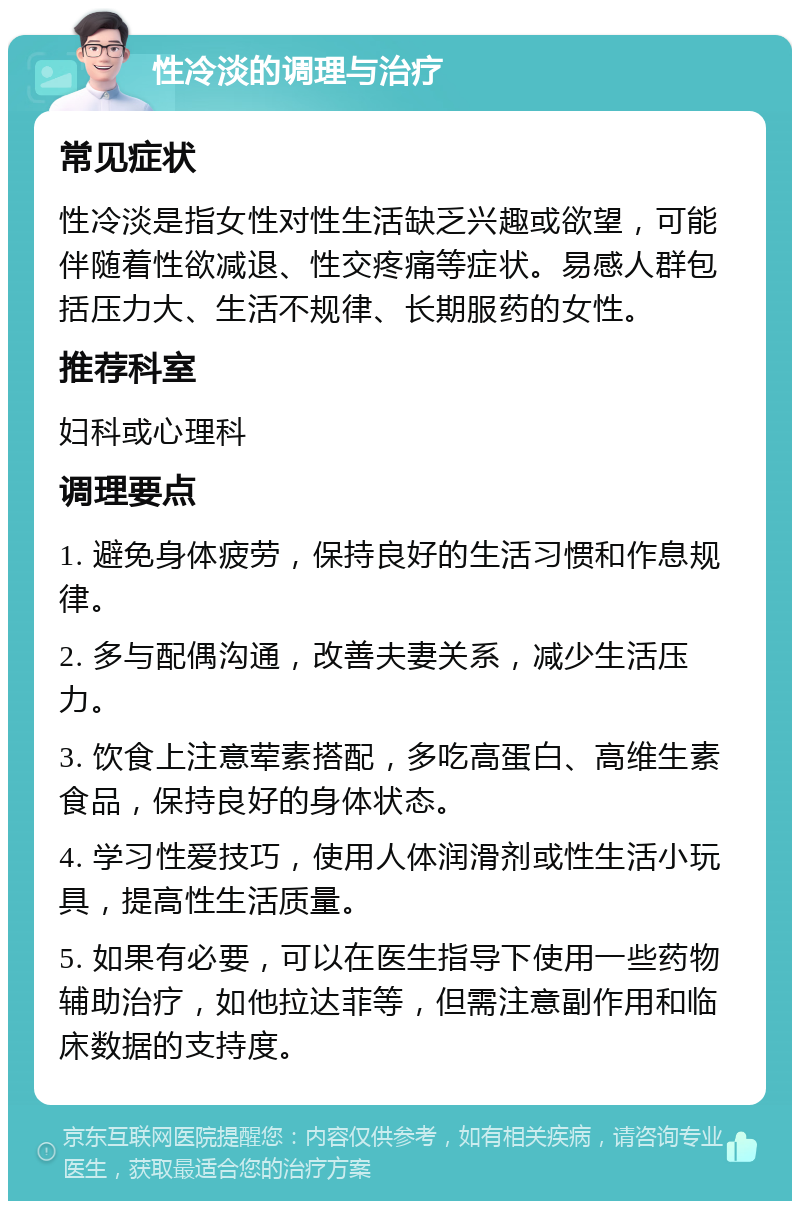 性冷淡的调理与治疗 常见症状 性冷淡是指女性对性生活缺乏兴趣或欲望，可能伴随着性欲减退、性交疼痛等症状。易感人群包括压力大、生活不规律、长期服药的女性。 推荐科室 妇科或心理科 调理要点 1. 避免身体疲劳，保持良好的生活习惯和作息规律。 2. 多与配偶沟通，改善夫妻关系，减少生活压力。 3. 饮食上注意荤素搭配，多吃高蛋白、高维生素食品，保持良好的身体状态。 4. 学习性爱技巧，使用人体润滑剂或性生活小玩具，提高性生活质量。 5. 如果有必要，可以在医生指导下使用一些药物辅助治疗，如他拉达菲等，但需注意副作用和临床数据的支持度。