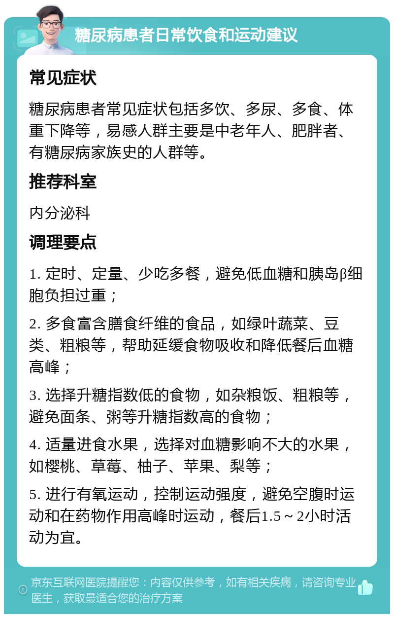 糖尿病患者日常饮食和运动建议 常见症状 糖尿病患者常见症状包括多饮、多尿、多食、体重下降等，易感人群主要是中老年人、肥胖者、有糖尿病家族史的人群等。 推荐科室 内分泌科 调理要点 1. 定时、定量、少吃多餐，避免低血糖和胰岛β细胞负担过重； 2. 多食富含膳食纤维的食品，如绿叶蔬菜、豆类、粗粮等，帮助延缓食物吸收和降低餐后血糖高峰； 3. 选择升糖指数低的食物，如杂粮饭、粗粮等，避免面条、粥等升糖指数高的食物； 4. 适量进食水果，选择对血糖影响不大的水果，如樱桃、草莓、柚子、苹果、梨等； 5. 进行有氧运动，控制运动强度，避免空腹时运动和在药物作用高峰时运动，餐后1.5～2小时活动为宜。