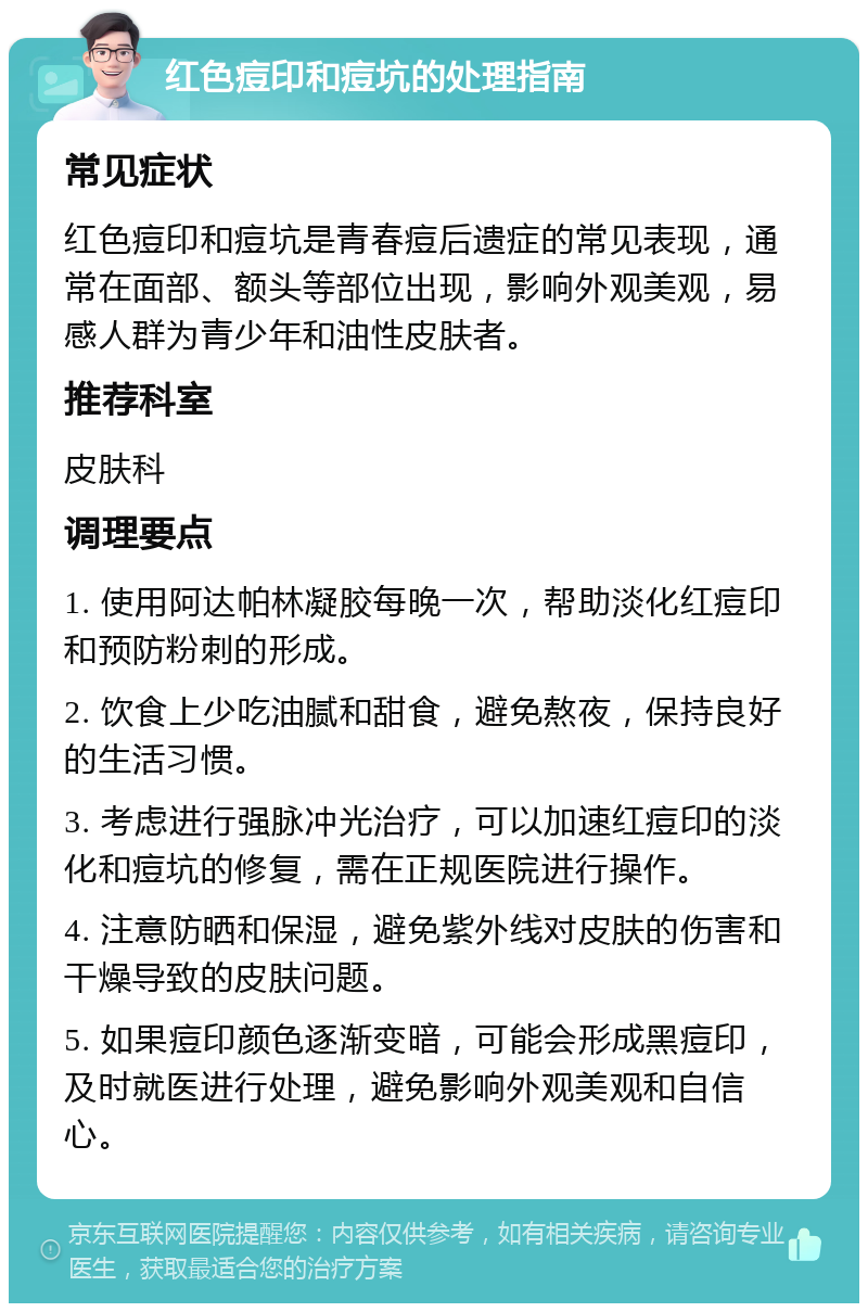 红色痘印和痘坑的处理指南 常见症状 红色痘印和痘坑是青春痘后遗症的常见表现，通常在面部、额头等部位出现，影响外观美观，易感人群为青少年和油性皮肤者。 推荐科室 皮肤科 调理要点 1. 使用阿达帕林凝胶每晚一次，帮助淡化红痘印和预防粉刺的形成。 2. 饮食上少吃油腻和甜食，避免熬夜，保持良好的生活习惯。 3. 考虑进行强脉冲光治疗，可以加速红痘印的淡化和痘坑的修复，需在正规医院进行操作。 4. 注意防晒和保湿，避免紫外线对皮肤的伤害和干燥导致的皮肤问题。 5. 如果痘印颜色逐渐变暗，可能会形成黑痘印，及时就医进行处理，避免影响外观美观和自信心。