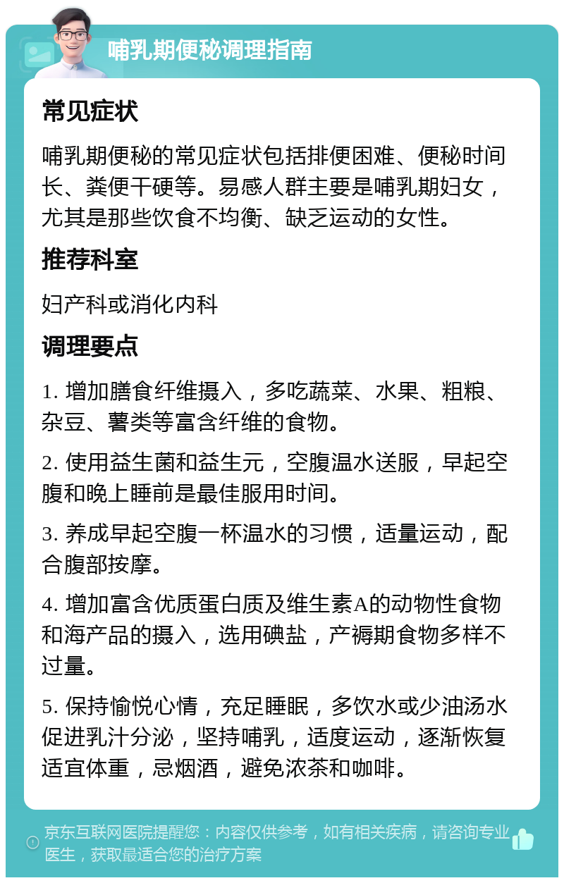 哺乳期便秘调理指南 常见症状 哺乳期便秘的常见症状包括排便困难、便秘时间长、粪便干硬等。易感人群主要是哺乳期妇女，尤其是那些饮食不均衡、缺乏运动的女性。 推荐科室 妇产科或消化内科 调理要点 1. 增加膳食纤维摄入，多吃蔬菜、水果、粗粮、杂豆、薯类等富含纤维的食物。 2. 使用益生菌和益生元，空腹温水送服，早起空腹和晚上睡前是最佳服用时间。 3. 养成早起空腹一杯温水的习惯，适量运动，配合腹部按摩。 4. 增加富含优质蛋白质及维生素A的动物性食物和海产品的摄入，选用碘盐，产褥期食物多样不过量。 5. 保持愉悦心情，充足睡眠，多饮水或少油汤水促进乳汁分泌，坚持哺乳，适度运动，逐渐恢复适宜体重，忌烟酒，避免浓茶和咖啡。