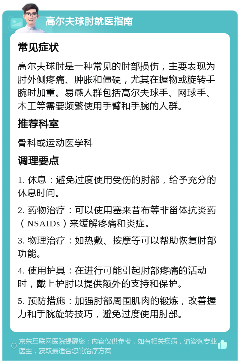 高尔夫球肘就医指南 常见症状 高尔夫球肘是一种常见的肘部损伤，主要表现为肘外侧疼痛、肿胀和僵硬，尤其在握物或旋转手腕时加重。易感人群包括高尔夫球手、网球手、木工等需要频繁使用手臂和手腕的人群。 推荐科室 骨科或运动医学科 调理要点 1. 休息：避免过度使用受伤的肘部，给予充分的休息时间。 2. 药物治疗：可以使用塞来昔布等非甾体抗炎药（NSAIDs）来缓解疼痛和炎症。 3. 物理治疗：如热敷、按摩等可以帮助恢复肘部功能。 4. 使用护具：在进行可能引起肘部疼痛的活动时，戴上护肘以提供额外的支持和保护。 5. 预防措施：加强肘部周围肌肉的锻炼，改善握力和手腕旋转技巧，避免过度使用肘部。