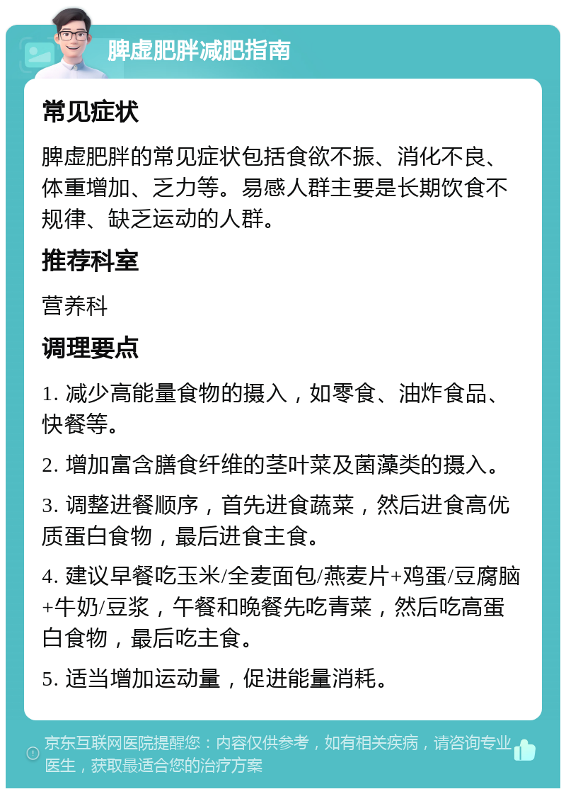 脾虚肥胖减肥指南 常见症状 脾虚肥胖的常见症状包括食欲不振、消化不良、体重增加、乏力等。易感人群主要是长期饮食不规律、缺乏运动的人群。 推荐科室 营养科 调理要点 1. 减少高能量食物的摄入，如零食、油炸食品、快餐等。 2. 增加富含膳食纤维的茎叶菜及菌藻类的摄入。 3. 调整进餐顺序，首先进食蔬菜，然后进食高优质蛋白食物，最后进食主食。 4. 建议早餐吃玉米/全麦面包/燕麦片+鸡蛋/豆腐脑+牛奶/豆浆，午餐和晚餐先吃青菜，然后吃高蛋白食物，最后吃主食。 5. 适当增加运动量，促进能量消耗。