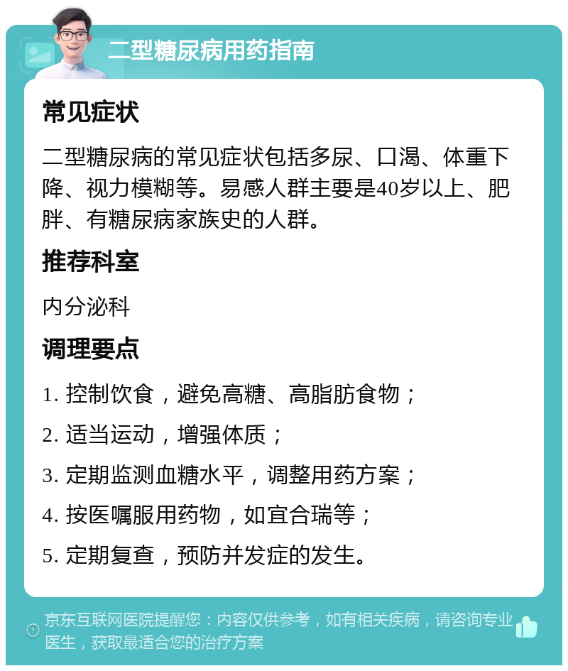 二型糖尿病用药指南 常见症状 二型糖尿病的常见症状包括多尿、口渴、体重下降、视力模糊等。易感人群主要是40岁以上、肥胖、有糖尿病家族史的人群。 推荐科室 内分泌科 调理要点 1. 控制饮食，避免高糖、高脂肪食物； 2. 适当运动，增强体质； 3. 定期监测血糖水平，调整用药方案； 4. 按医嘱服用药物，如宜合瑞等； 5. 定期复查，预防并发症的发生。