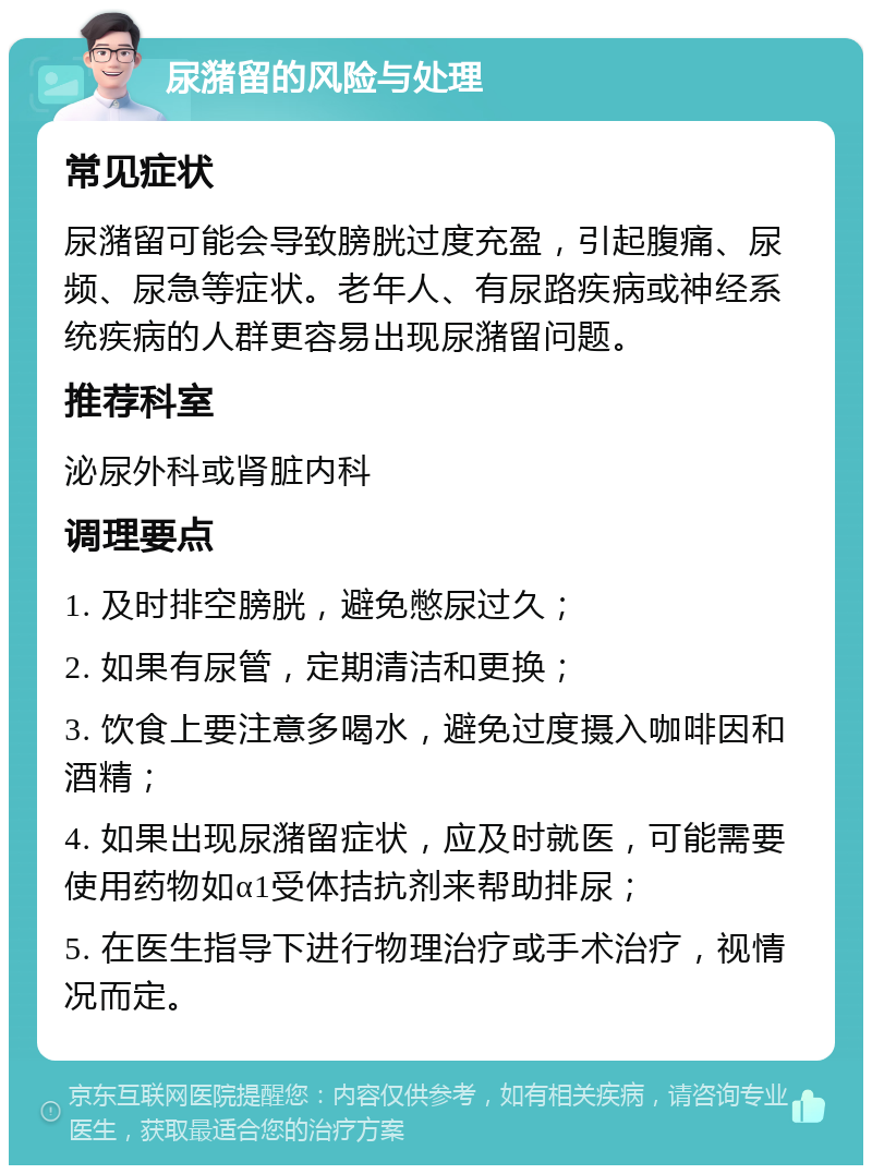 尿潴留的风险与处理 常见症状 尿潴留可能会导致膀胱过度充盈，引起腹痛、尿频、尿急等症状。老年人、有尿路疾病或神经系统疾病的人群更容易出现尿潴留问题。 推荐科室 泌尿外科或肾脏内科 调理要点 1. 及时排空膀胱，避免憋尿过久； 2. 如果有尿管，定期清洁和更换； 3. 饮食上要注意多喝水，避免过度摄入咖啡因和酒精； 4. 如果出现尿潴留症状，应及时就医，可能需要使用药物如α1受体拮抗剂来帮助排尿； 5. 在医生指导下进行物理治疗或手术治疗，视情况而定。