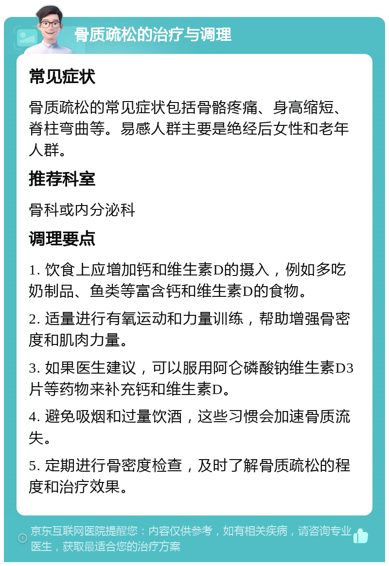 骨质疏松的治疗与调理 常见症状 骨质疏松的常见症状包括骨骼疼痛、身高缩短、脊柱弯曲等。易感人群主要是绝经后女性和老年人群。 推荐科室 骨科或内分泌科 调理要点 1. 饮食上应增加钙和维生素D的摄入，例如多吃奶制品、鱼类等富含钙和维生素D的食物。 2. 适量进行有氧运动和力量训练，帮助增强骨密度和肌肉力量。 3. 如果医生建议，可以服用阿仑磷酸钠维生素D3片等药物来补充钙和维生素D。 4. 避免吸烟和过量饮酒，这些习惯会加速骨质流失。 5. 定期进行骨密度检查，及时了解骨质疏松的程度和治疗效果。