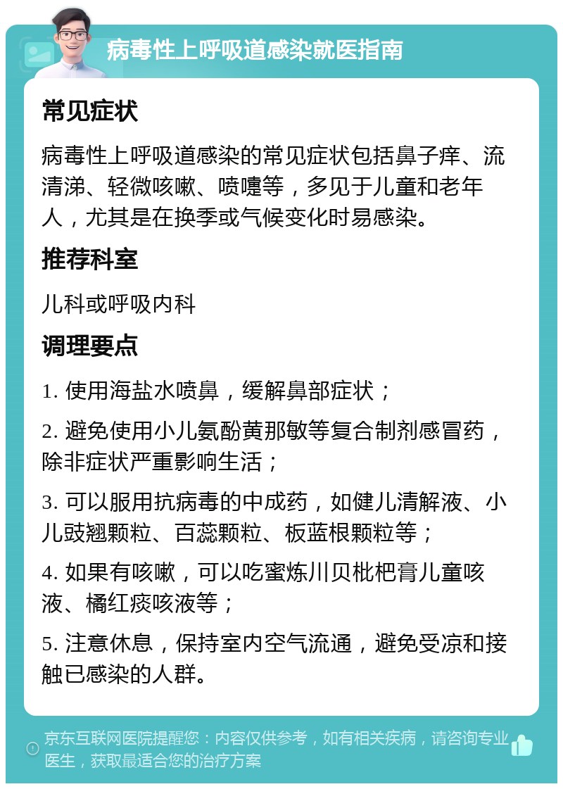 病毒性上呼吸道感染就医指南 常见症状 病毒性上呼吸道感染的常见症状包括鼻子痒、流清涕、轻微咳嗽、喷嚏等，多见于儿童和老年人，尤其是在换季或气候变化时易感染。 推荐科室 儿科或呼吸内科 调理要点 1. 使用海盐水喷鼻，缓解鼻部症状； 2. 避免使用小儿氨酚黄那敏等复合制剂感冒药，除非症状严重影响生活； 3. 可以服用抗病毒的中成药，如健儿清解液、小儿豉翘颗粒、百蕊颗粒、板蓝根颗粒等； 4. 如果有咳嗽，可以吃蜜炼川贝枇杷膏儿童咳液、橘红痰咳液等； 5. 注意休息，保持室内空气流通，避免受凉和接触已感染的人群。