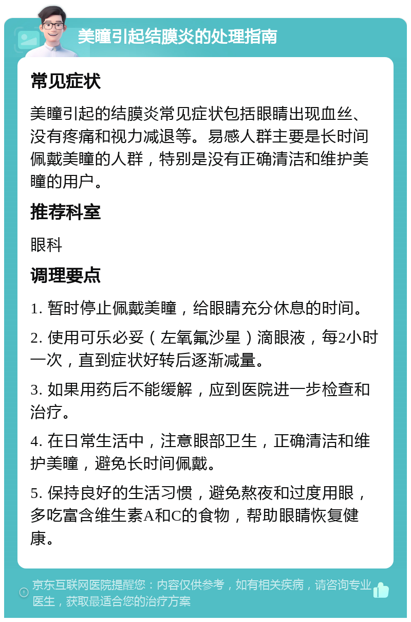 美瞳引起结膜炎的处理指南 常见症状 美瞳引起的结膜炎常见症状包括眼睛出现血丝、没有疼痛和视力减退等。易感人群主要是长时间佩戴美瞳的人群，特别是没有正确清洁和维护美瞳的用户。 推荐科室 眼科 调理要点 1. 暂时停止佩戴美瞳，给眼睛充分休息的时间。 2. 使用可乐必妥（左氧氟沙星）滴眼液，每2小时一次，直到症状好转后逐渐减量。 3. 如果用药后不能缓解，应到医院进一步检查和治疗。 4. 在日常生活中，注意眼部卫生，正确清洁和维护美瞳，避免长时间佩戴。 5. 保持良好的生活习惯，避免熬夜和过度用眼，多吃富含维生素A和C的食物，帮助眼睛恢复健康。