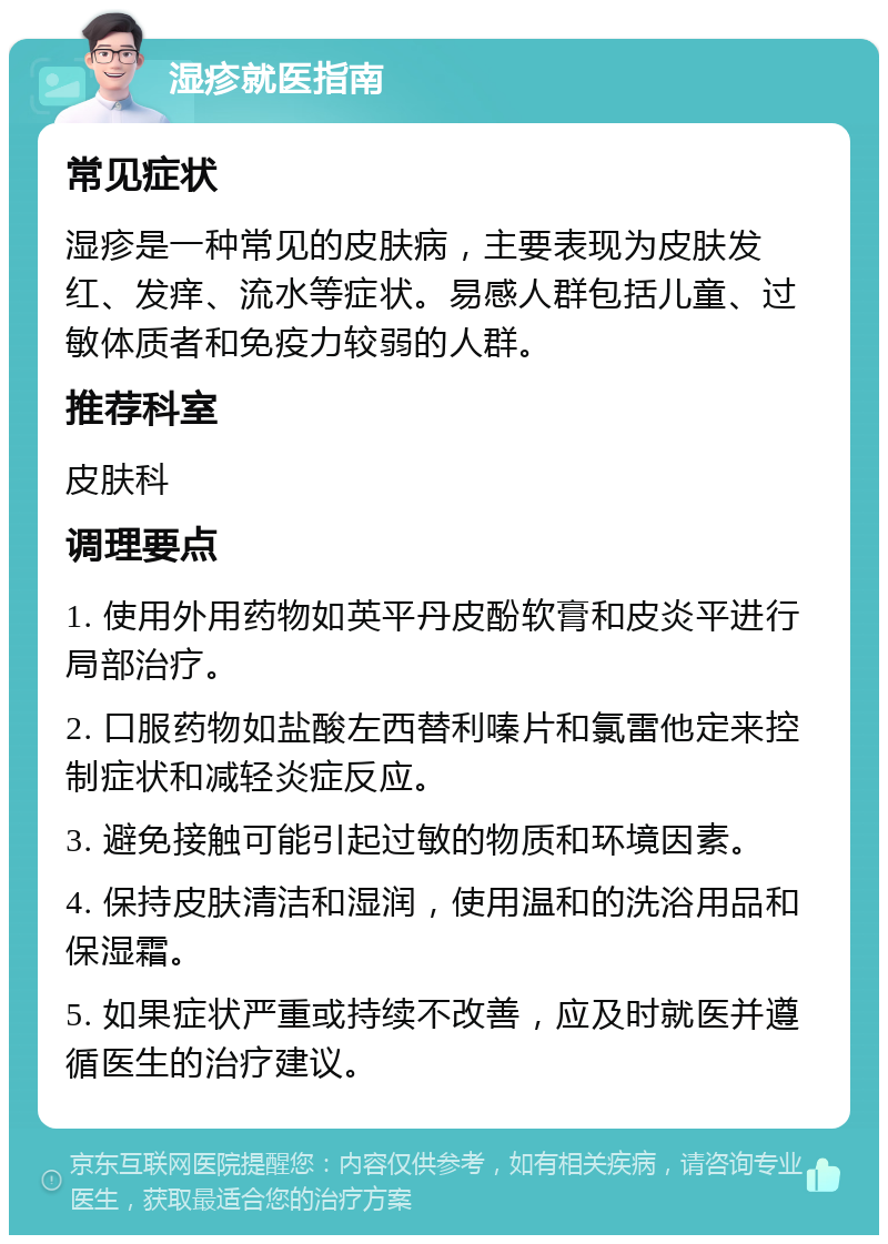 湿疹就医指南 常见症状 湿疹是一种常见的皮肤病，主要表现为皮肤发红、发痒、流水等症状。易感人群包括儿童、过敏体质者和免疫力较弱的人群。 推荐科室 皮肤科 调理要点 1. 使用外用药物如英平丹皮酚软膏和皮炎平进行局部治疗。 2. 口服药物如盐酸左西替利嗪片和氯雷他定来控制症状和减轻炎症反应。 3. 避免接触可能引起过敏的物质和环境因素。 4. 保持皮肤清洁和湿润，使用温和的洗浴用品和保湿霜。 5. 如果症状严重或持续不改善，应及时就医并遵循医生的治疗建议。