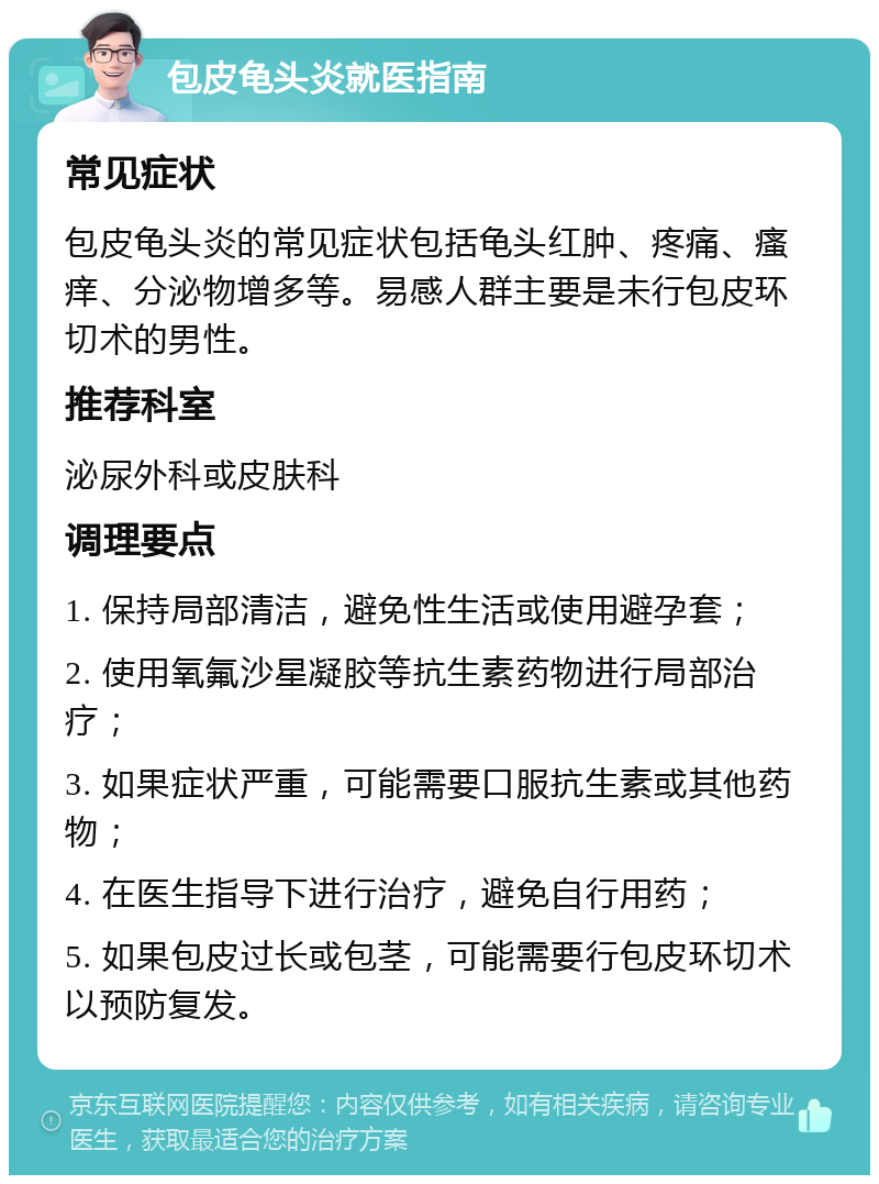 包皮龟头炎就医指南 常见症状 包皮龟头炎的常见症状包括龟头红肿、疼痛、瘙痒、分泌物增多等。易感人群主要是未行包皮环切术的男性。 推荐科室 泌尿外科或皮肤科 调理要点 1. 保持局部清洁，避免性生活或使用避孕套； 2. 使用氧氟沙星凝胶等抗生素药物进行局部治疗； 3. 如果症状严重，可能需要口服抗生素或其他药物； 4. 在医生指导下进行治疗，避免自行用药； 5. 如果包皮过长或包茎，可能需要行包皮环切术以预防复发。