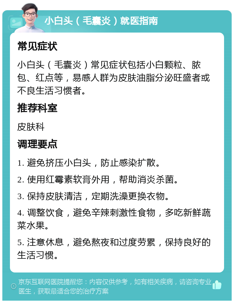 小白头（毛囊炎）就医指南 常见症状 小白头（毛囊炎）常见症状包括小白颗粒、脓包、红点等，易感人群为皮肤油脂分泌旺盛者或不良生活习惯者。 推荐科室 皮肤科 调理要点 1. 避免挤压小白头，防止感染扩散。 2. 使用红霉素软膏外用，帮助消炎杀菌。 3. 保持皮肤清洁，定期洗澡更换衣物。 4. 调整饮食，避免辛辣刺激性食物，多吃新鲜蔬菜水果。 5. 注意休息，避免熬夜和过度劳累，保持良好的生活习惯。