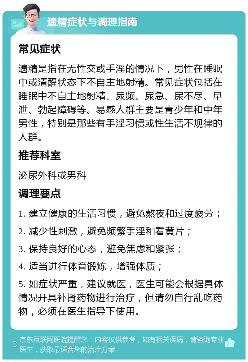 遗精症状与调理指南 常见症状 遗精是指在无性交或手淫的情况下，男性在睡眠中或清醒状态下不自主地射精。常见症状包括在睡眠中不自主地射精、尿频、尿急、尿不尽、早泄、勃起障碍等。易感人群主要是青少年和中年男性，特别是那些有手淫习惯或性生活不规律的人群。 推荐科室 泌尿外科或男科 调理要点 1. 建立健康的生活习惯，避免熬夜和过度疲劳； 2. 减少性刺激，避免频繁手淫和看黄片； 3. 保持良好的心态，避免焦虑和紧张； 4. 适当进行体育锻炼，增强体质； 5. 如症状严重，建议就医，医生可能会根据具体情况开具补肾药物进行治疗，但请勿自行乱吃药物，必须在医生指导下使用。