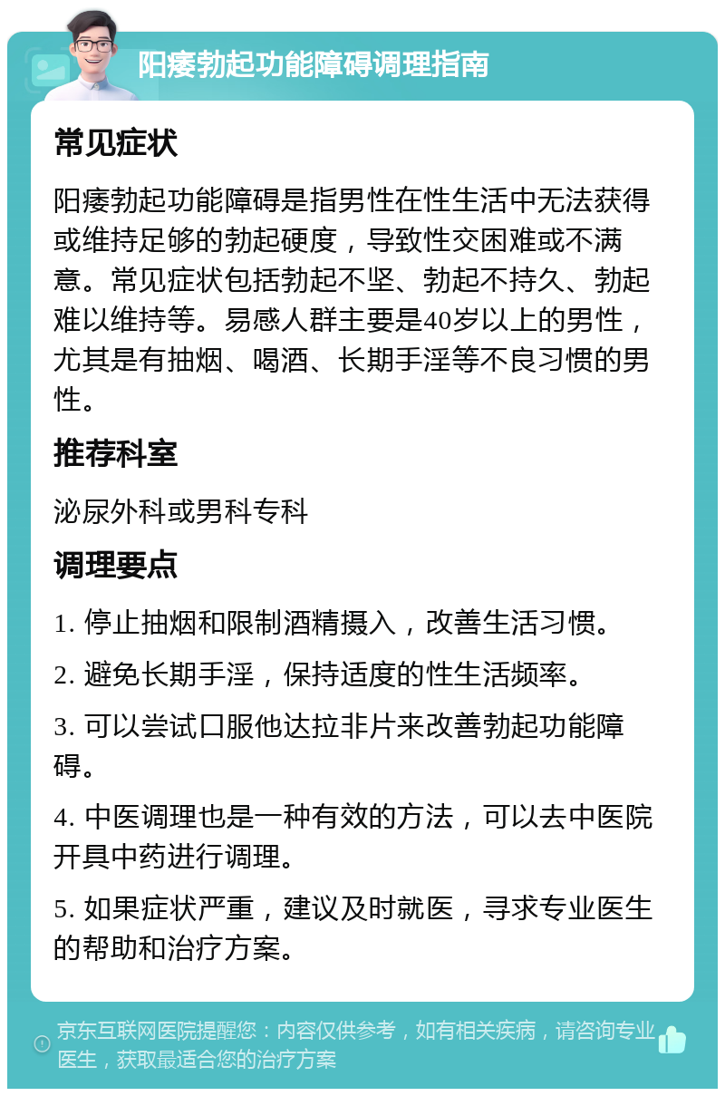 阳痿勃起功能障碍调理指南 常见症状 阳痿勃起功能障碍是指男性在性生活中无法获得或维持足够的勃起硬度，导致性交困难或不满意。常见症状包括勃起不坚、勃起不持久、勃起难以维持等。易感人群主要是40岁以上的男性，尤其是有抽烟、喝酒、长期手淫等不良习惯的男性。 推荐科室 泌尿外科或男科专科 调理要点 1. 停止抽烟和限制酒精摄入，改善生活习惯。 2. 避免长期手淫，保持适度的性生活频率。 3. 可以尝试口服他达拉非片来改善勃起功能障碍。 4. 中医调理也是一种有效的方法，可以去中医院开具中药进行调理。 5. 如果症状严重，建议及时就医，寻求专业医生的帮助和治疗方案。