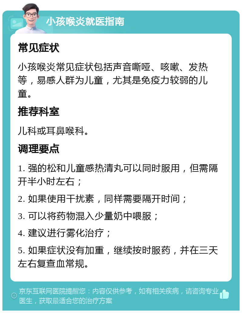 小孩喉炎就医指南 常见症状 小孩喉炎常见症状包括声音嘶哑、咳嗽、发热等，易感人群为儿童，尤其是免疫力较弱的儿童。 推荐科室 儿科或耳鼻喉科。 调理要点 1. 强的松和儿童感热清丸可以同时服用，但需隔开半小时左右； 2. 如果使用干扰素，同样需要隔开时间； 3. 可以将药物混入少量奶中喂服； 4. 建议进行雾化治疗； 5. 如果症状没有加重，继续按时服药，并在三天左右复查血常规。